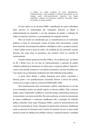 a mídia, ao exigir respeito às suas ¨gramáticas¨,
                       indispensáveis a uma tradução e trânsito necessários ao seu
                       espaço, pode sub-repticiamente exportar sua lógica
                       específica, repleta de interesses próprios, buscando impor
                       seu poder ao campo político.


       O autor indica ser de Azevedo (1998) a especificação de quatro indicadores
deste processo de modernização das campanhas eleitorais no Brasil: a
profissionalização da campanha, o uso das sondagens de opinião, a utilização da
mídia, em especial a televisiva, e a personalização da campanha eleitoral.
       Deve ser levado em consideração que, ao transformarem-se em instituições
políticas, os meios de comunicação o fazem de forma total, transmitindo, a partir
desse momento, suas perspectivas políticas e ideológicas a todo e a qualquer instante:
o "fazer” político torna-se parte da mídia e da realidade por ela construída, estando
presente com maior força no jornalismo, mas também visível no conteúdo de
entretenimento.
       Conceito similar apresenta Carvalho (1999, p. 13), ao afirmar que, "na década
de 80, o Brasil viveu em sua fase de redemocratização a expansão do padrão
midiático publicitário já dominante na cultura para o campo da política". Segundo a
autora, nesse período, inaugura-se um padrão de produção e consumo de política que
vem romper com as referências tradicionais até então utilizadas campo político.
       A partir dessa década, a política formatada como notícia, comentário e
discurso passa a ser quotidianamente consumida durante a leitura dos jornais,
revistas ou ao se ligar o rádio ou a televisão (CARVALHO, 1999).
       Esse entrelaçamento entre comunicação e política, especialmente na era das
novas tecnologias, produz um grande impacto no discurso político. Todo o processo
político, agora "midiatizado", modifica-se, trazendo consigo características intrínsecas
à comunicação e aos meios envolvidos. Em outras palavras, os meios de comunicação
de massa modificaram e continuam modificando toda a percepção da realidade
política conhecida. Como expõe Thompson (1995), a partir do desenvolvimento dos
meios de comunicação de massa, alterações de grande porte ocorreram, modificando
assim os processos de interação social. A partir do momento em que os mass media
tornam-se parte do cotidiano dos cidadãos comuns, é impossível pensar a realidade




                                                                                 119
 