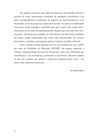 Os capítulos oferecem uma ideia da dimensão do trabalho interno e
externo do curso, apresentam resultados de produções jornalísticas e de
ações interdisciplinares realizadas, de projetos em desenvolvimento ou já
finalizados, tanto de pesquisa, quanto de extensão. Ao juntar as publicações
nesta obra, nossa intenção é contribuir para que o curso volte ainda mais o
olhar para si em busca do aperfeiçoamento daquilo que tem sido feito até o
momento. Os textos que compõem os dois volumes da obra foram avaliados
por pares, sendo selecionados por terem sido apresentados em eventos
renomados e, portanto, passando por prévia avaliação científico-editorial.
      Neste cenário, os dois volumes do livro são evidência de que a UFU,
por meio da Faculdade de Educação (FACED), não apenas amparou a
criação e implementação do curso de Jornalismo, como tem viabilizado sua
consolidação e seu crescimento quantitativo e qualitativo. Estamos seguros
de que tais volumes são apenas o começo da trajetória deste curso - um
início, aliás, altamente promissor.


                                                              Os organizadores




12
 