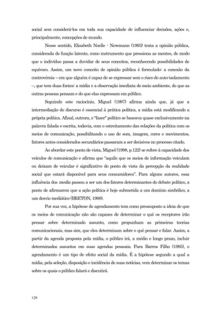 social sem considerá-los em toda sua capacidade de influenciar decisões, ações e,
principalmente, concepções de mundo.
       Nesse sentido, Elisabeth Noelle - Newmann (1993) trata a opinião pública,
considerada de função latente, como instrumento que pressiona as mentes, de modo
que o indivíduo passa a duvidar de seus conceitos, reconhecendo possibilidades de
equívoco. Assim, um novo conceito de opinião pública é formulado: a conexão da
controvérsia – em que alguém é capaz de se expressar sem o risco do auto-isolamento
–, que tem duas fontes: a mídia e a observação imediata do meio ambiente, do que as
outras pessoas pensam e do que elas expressam em público.
       Seguindo este raciocínio, Miguel (1997) afirma ainda que, já que a
intermediação do discurso é essencial à prática política, a mídia está modificando a
própria política. Afinal, outrora, o "fazer" político se baseava quase exclusivamente na
palavra falada e escrita, todavia, com o estreitamento das relações da política com os
meios de comunicação, possibilitando o uso de som, imagem, cores e movimentos,
fatores antes considerados secundários passaram a ser decisivos no processo citado.
       Ao abordar este ponto de vista, Miguel (1998, p.122) se refere à capacidade dos
veículos de comunicação e afirma que “aquilo que os meios de informação veiculam
ou deixam de veicular é significativo do ponto de vista da percepção da realidade
social que estará disponível para seus consumidores”. Para alguns autores, essa
influência dos media passou a ser um dos fatores determinantes do debate político, a
ponto de afirmarem que a ação política é hoje submetida a um domínio simbólico, a
um desvio mediático (BRETON, 1998).
       Por sua vez, a hipótese do agendamento tem como pressuposto a ideia de que
os meios de comunicação não são capazes de determinar o quê os receptores irão
pensar sobre determinado assunto, como propunham as primeiras teorias
comunicacionais, mas sim, que eles determinam sobre o quê pensar e falar. Assim, a
partir da agenda proposta pela mídia, o público irá, a médio e longo prazo, incluir
determinados assuntos em suas agendas pessoais. Para Barros Filho (1995), o
agendamento é um tipo de efeito social da mídia. É a hipótese segundo a qual a
mídia, pela seleção, disposição e incidência de suas notícias, vem determinar os temas
sobre os quais o público falará e discutirá.




120
 