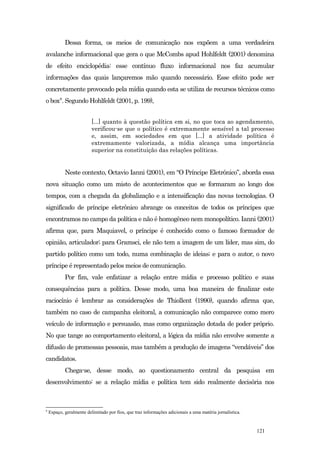 Dessa forma, os meios de comunicação nos expõem a uma verdadeira
avalanche informacional que gera o que McCombs apud Hohlfeldt (2001) denomina
de efeito enciclopédia: esse contínuo fluxo informacional nos faz acumular
informações das quais lançaremos mão quando necessário. Esse efeito pode ser
concretamente provocado pela mídia quando esta se utiliza de recursos técnicos como
o box8. Segundo Hohlfeldt (2001, p. 199),


                          [...] quanto à questão política em si, no que toca ao agendamento,
                          verificou-se que o político é extremamente sensível a tal processo
                          e, assim, em sociedades em que [...] a atividade política é
                          extremamente valorizada, a mídia alcança uma importância
                          superior na constituição das relações políticas.


            Neste contexto, Octavio Ianni (2001), em “O Príncipe Eletrônico”, aborda essa
nova situação como um misto de acontecimentos que se formaram ao longo dos
tempos, com a chegada da globalização e a intensificação das novas tecnologias. O
significado de príncipe eletrônico abrange os conceitos de todos os príncipes que
encontramos no campo da política e não é homogêneo nem monopolítico. Ianni (2001)
afirma que, para Maquiavel, o príncipe é conhecido como o famoso formador de
opinião, articulador; para Gramsci, ele não tem a imagem de um líder, mas sim, do
partido político como um todo, numa combinação de ideias; e para o autor, o novo
príncipe é representado pelos meios de comunicação.
            Por fim, vale enfatizar a relação entre mídia e processo político e suas
consequências para a política. Desse modo, uma boa maneira de finalizar este
raciocínio é lembrar as considerações de Thiollent (1990), quando afirma que,
também no caso de campanha eleitoral, a comunicação não comparece como mero
veículo de informação e persuasão, mas como organização dotada de poder próprio.
No que tange ao comportamento eleitoral, a lógica da mídia não envolve somente a
difusão de promessas pessoais, mas também a produção de imagens “vendáveis” dos
candidatos.
            Chega-se, desse modo, ao questionamento central da pesquisa em
desenvolvimento: se a relação mídia e política tem sido realmente decisória nos



8
    Espaço, geralmente delimitado por fios, que traz informações adicionais a uma matéria jornalística.


                                                                                                          121
 