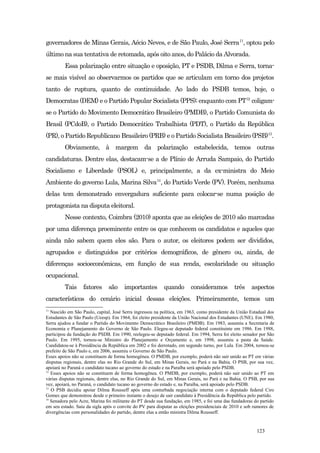 governadores de Minas Gerais, Aécio Neves, e de São Paulo, José Serra11, optou pelo
último na sua tentativa de retomada, após oito anos, do Palácio da Alvorada.
         Essa polarização entre situação e oposição, PT e PSDB, Dilma e Serra, torna-
se mais visível ao observarmos os partidos que se articulam em torno dos projetos
tanto de ruptura, quanto de continuidade. Ao lado do PSDB temos, hoje, o
Democratas (DEM) e o Partido Popular Socialista (PPS); enquanto com PT12 coligam-
se o Partido do Movimento Democrático Brasileiro (PMDB), o Partido Comunista do
Brasil (PCdoB), o Partido Democrático Trabalhista (PDT), o Partido da República
(PR), o Partido Republicano Brasileiro (PRB) e o Partido Socialista Brasileiro (PSB)13.
         Obviamente, à margem da polarização estabelecida, temos outras
candidaturas. Dentre elas, destacam-se a de Plínio de Arruda Sampaio, do Partido
Socialismo e Liberdade (PSOL) e, principalmente, a da ex-ministra do Meio
Ambiente do governo Lula, Marina Silva14, do Partido Verde (PV). Porém, nenhuma
delas tem demonstrado envergadura suficiente para colocar-se numa posição de
protagonista na disputa eleitoral.
         Nesse contexto, Coimbra (2010) aponta que as eleições de 2010 são marcadas
por uma diferença proeminente entre os que conhecem os candidatos e aqueles que
ainda não sabem quem eles são. Para o autor, os eleitores podem ser divididos,
agrupados e distinguidos por critérios demográficos, de gênero ou, ainda, de
diferenças socioeconômicas, em função de sua renda, escolaridade ou situação
ocupacional.
         Tais     fatores      são     importantes        quando        consideramos          três    aspectos
característicos do cenário inicial dessas eleições. Primeiramente, temos um
11
   Nascido em São Paulo, capital, José Serra ingressou na política, em 1963, como presidente da União Estadual dos
Estudantes de São Paulo (Ueesp). Em 1964, foi eleito presidente da União Nacional dos Estudantes (UNE). Em 1980,
Serra ajudou a fundar o Partido do Movimento Democrático Brasileiro (PMDB). Em 1983, assumiu a Secretaria de
Economia e Planejamento do Governo de São Paulo. Elegeu-se deputado federal constituinte em 1986. Em 1988,
participou da fundação do PSDB. Em 1990, reelegeu-se deputado federal. Em 1994, Serra foi eleito senador por São
Paulo. Em 1995, tornou-se Ministro do Planejamento e Orçamento e, em 1998, assumiu a pasta da Saúde.
Candidatou-se à Presidência da República em 2002 e foi derrotado, em segundo turno, por Lula. Em 2004, tornou-se
prefeito de São Paulo e, em 2006, assumiu o Governo de São Paulo.
Esses apoios não se constituem de forma homogênea. O PMDB, por exemplo, poderá não sair unido ao PT em várias
disputas regionais, dentre elas no Rio Grande do Sul, em Minas Gerais, no Pará e na Bahia. O PSB, por sua vez,
apoiará no Paraná o candidato tucano ao governo do estado e na Paraíba será apoiado pelo PSDB.
12
   Esses apoios não se constituem de forma homogênea. O PMDB, por exemplo, poderá não sair unido ao PT em
várias disputas regionais, dentre elas, no Rio Grande do Sul, em Minas Gerais, no Pará e na Bahia. O PSB, por sua
vez, apoiará, no Paraná, o candidato tucano ao governo do estado e, na Paraíba, será apoiado pelo PSDB.
13
   O PSB decidiu apoiar Dilma Rousseff após uma conturbada negociação interna com o deputado federal Ciro
Gomes que demonstrou desde o primeiro instante o desejo de sair candidato à Presidência da República pelo partido.
14
   Senadora pelo Acre, Marina foi militante do PT desde sua fundação, em 1985, e foi uma das fundadoras do partido
em seu estado. Saiu da sigla após o convite do PV para disputar as eleições presidenciais de 2010 e sob rumores de
divergências com personalidades do partido, dentre elas a então ministra Dilma Rousseff.


                                                                                                         123
 