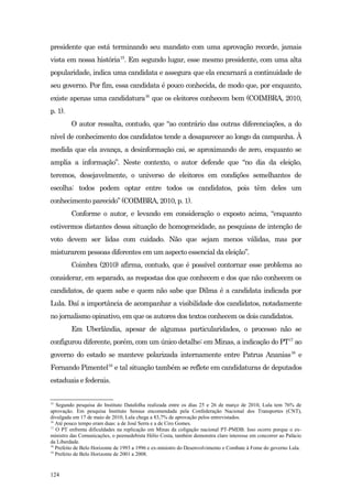 presidente que está terminando seu mandato com uma aprovação recorde, jamais
vista em nossa história15. Em segundo lugar, esse mesmo presidente, com uma alta
popularidade, indica uma candidata e assegura que ela encarnará a continuidade de
seu governo. Por fim, essa candidata é pouco conhecida, de modo que, por enquanto,
existe apenas uma candidatura16 que os eleitores conhecem bem (COIMBRA, 2010,
p. 1).
         O autor ressalta, contudo, que “ao contrário das outras diferenciações, a do
nível de conhecimento dos candidatos tende a desaparecer ao longo da campanha. À
medida que ela avança, a desinformação cai, se aproximando de zero, enquanto se
amplia a informação”. Neste contexto, o autor defende que “no dia da eleição,
teremos, desejavelmente, o universo de eleitores em condições semelhantes de
escolha: todos podem optar entre todos os candidatos, pois têm deles um
conhecimento parecido” (COIMBRA, 2010, p. 1).
         Conforme o autor, e levando em consideração o exposto acima, “enquanto
estivermos distantes dessa situação de homogeneidade, as pesquisas de intenção de
voto devem ser lidas com cuidado. Não que sejam menos válidas, mas por
misturarem pessoas diferentes em um aspecto essencial da eleição”.
         Coimbra (2010) afirma, contudo, que é possível contornar esse problema ao
considerar, em separado, as respostas dos que conhecem e dos que não conhecem os
candidatos, de quem sabe e quem não sabe que Dilma é a candidata indicada por
Lula. Daí a importância de acompanhar a visibilidade dos candidatos, notadamente
no jornalismo opinativo, em que os autores dos textos conhecem os dois candidatos.
         Em Uberlândia, apesar de algumas particularidades, o processo não se
configurou diferente, porém, com um único detalhe: em Minas, a indicação do PT17 ao
governo do estado se manteve polarizada internamente entre Patrus Ananias 18 e
Fernando Pimentel19 e tal situação também se reflete em candidaturas de deputados
estaduais e federais.


15
   Segundo pesquisa do Instituto Datafolha realizada entre os dias 25 e 26 de março de 2010, Lula tem 76% de
aprovação. Em pesquisa Instituto Sensus encomendada pela Confederação Nacional dos Transportes (CNT),
divulgada em 17 de maio de 2010, Lula chega a 83,7% de aprovação pelos entrevistados.
16
   Até pouco tempo eram duas: a de José Serra e a de Ciro Gomes.
17
   O PT enfrenta dificuldades na replicação em Minas da coligação nacional PT-PMDB. Isso ocorre porque o ex-
ministro das Comunicações, o peemedebista Hélio Costa, também demonstra claro interesse em concorrer ao Palácio
da Liberdade.
18
   Prefeito de Belo Horizonte de 1993 a 1996 e ex-ministro do Desenvolvimento e Combate à Fome do governo Lula.
19
   Prefeito de Belo Horizonte de 2001 a 2008.


124
 