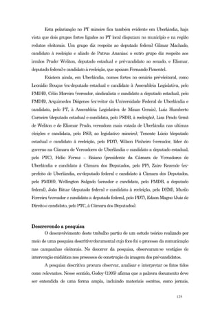 Esta polarização no PT mineiro fica também evidente em Uberlândia, haja
vista que dois grupos fortes ligados ao PT local disputam no município e na região
redutos eleitorais. Um grupo diz respeito ao deputado federal Gilmar Machado,
candidato à reeleição e aliado de Patrus Ananias; o outro grupo diz respeito aos
irmãos Prado: Weliton, deputado estadual e pré-candidato ao senado, e Elismar,
deputado federal e candidato à reeleição, que apoiam Fernando Pimentel.
      Existem ainda, em Uberlândia, nomes fortes no cenário pré-eleitoral, como
Leonídio Bouças (ex-deputado estadual e candidato à Assembleia Legislativa, pelo
PMDB), Célio Moreira (vereador, sindicalista e candidato a deputado estadual, pelo
PMDB), Arquimedes Diógenes (ex-reitor da Universidade Federal de Uberlândia e
candidato, pelo PT, à Assembleia Legislativa de Minas Gerais), Luiz Humberto
Carneiro (deputado estadual e candidato, pelo PSDB, à reeleição), Liza Prado (irmã
de Weliton e de Elismar Prado, vereadora mais votada de Uberlândia nas ultimas
eleições e candidata, pelo PSB, ao legislativo mineiro), Tenente Lúcio (deputado
estadual e candidato à reeleição, pelo PDT), Wilson Pinheiro (vereador, líder do
governo na Câmara de Vereadores de Uberlândia e candidato a deputado estadual,
pelo PTC), Hélio Ferraz – Baiano (presidente da Câmara de Vereadores de
Uberlândia e candidato à Câmara dos Deputados, pelo PP), Zaire Rezende (ex-
prefeito de Uberlândia, ex-deputado federal e candidato à Câmara dos Deputados,
pelo PMDB), Wellington Salgado (senador e candidato, pelo PMDB, a deputado
federal), João Bittar (deputado federal e candidato à reeleição, pelo DEM), Murilo
Ferreira (vereador e candidato a deputado federal, pelo PDT), Edson Magno (Juiz de
Direito e candidato, pelo PTC, à Câmara dos Deputados).



Descrevendo a pesquisa
      O desenvolvimento deste trabalho partiu de um estudo teórico realizado por
meio de uma pesquisa descritivo-documental cujo foco foi o processo da comunicação
nas campanhas eleitorais. No decorrer da pesquisa, observaram-se vestígios de
intervenção midiática nos processos de construção da imagem dos pré-candidatos.
      A pesquisa descritiva procura observar, analisar e interpretar os fatos tidos
como relevantes. Nesse sentido, Godoy (1995) afirma que a palavra documento deve
ser entendida de uma forma ampla, incluindo materiais escritos, como jornais,


                                                                            125
 