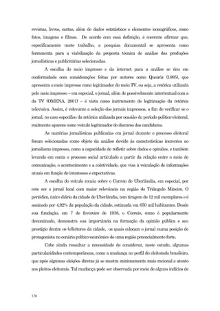 revistas, livros, cartas, além de dados estatísticos e elementos iconográficos, como
fotos, imagens e filmes. De acordo com essa definição, é coerente afirmar que,
especificamente neste trabalho, a pesquisa documental se apresenta como
ferramenta para a viabilização da proposta técnica de análise das produções
jornalísticas e publicitárias selecionadas.
       A escolha do meio impresso e da internet para a análise se deu em
conformidade com considerações feitas por autores como Queiróz (1995), que
apresenta o meio impresso como legitimador do meio TV, ou seja, a retórica utilizada
pelo meio impresso – em especial, o jornal, além de possivelmente intertextual com a
da TV (OMENA, 2001) – é vista como instrumento de legitimação da retórica
televisiva. Assim, é relevante a seleção dos jornais impressos, a fim de verificar se o
jornal, no caso específico da retórica utilizada por ocasião do período político-eleitoral,
realmente aparece como veículo legitimador do discurso dos candidatos.
       As matérias jornalísticas publicadas em jornal durante o processo eleitoral
foram selecionadas como objeto da análise devido às características inerentes ao
jornalismo impresso, como a capacidade de refletir sobre dados e opiniões, e também
levando em conta o processo social articulado a partir da relação entre o meio de
comunicação, o acontecimento e a coletividade, que visa à veiculação de informações
atuais em função de interesses e expectativas.
       A escolha do veículo recaiu sobre o Correio de Uberlândia, em especial, por
este ser o jornal local com maior relevância na região do Triângulo Mineiro. O
periódico, único diário da cidade de Uberlândia, tem tiragem de 12 mil exemplares e é
assinado por 4,92% da população da cidade, estimada em 650 mil habitantes. Desde
sua fundação, em 7 de fevereiro de 1938, o Correio, como é popularmente
denominado, demonstra sua importância na formação da opinião pública e seu
prestígio dentre os (e)leitores da cidade, os quais colocam o jornal numa posição de
protagonista no cenário político-econômico de uma região potencialmente forte.
       Cabe ainda ressaltar a necessidade de considerar, neste estudo, algumas
particularidades contemporâneas, como a mudança no perfil do eleitorado brasileiro,
que após algumas eleições diretas já se mostra minimamente mais racional e atento
aos pleitos eleitorais. Tal mudança pode ser observada por meio de alguns indícios de




126
 
