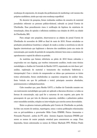 mudanças de argumento, de atuação dos profissionais de marketing e até mesmo dos
próprios candidatos, ainda que seja uma mudança superficial.
       No decorrer da pesquisa, foram realizadas análises da amostra do material
jornalístico referente ao processo político-eleitoral, coletado no jornal Correio de
Uberlândia. Esse procedimento visou à verificação da hipótese da existência de
tematização, clima de opinião e influência midiática nas eleições de 2010, na cidade
de Uberlândia, MG.
       Para atingir este propósito, observaram-se as edições do jornal Correio de
Uberlândia de novembro de 2009 ao final de maio de 2010. Foram estudadas as
produções jornalísticas (matérias e artigos), de modo a avaliar a ocorrência ou não de
ligações intertextuais que legitimem o discurso dos candidatos junto aos meios de
comunicação, por ocasião do período de campanha eleitoral, bem como a existência de
agendamento e espiral do silêncio no período.
       As matérias que faziam referência ao pleito de 2010 foram coletadas e
arquivadas em um clipping, que recebeu tratamento analítico, tendo como técnica
metodológica a Análise de Conteúdo de Bardin (1977), organizada em três fases: pré-
análise, exploração do material e tratamento dos resultados (inferência e
interpretação). Com o intuito de compreender as ideias que permeavam os trinta
textos selecionados, foram estabelecidas as seguintes categorias de análise: data,
fonte (veículo em que foi publicado o texto), principais assuntos abordados,
posicionamento e validação/manchete.
       Cabe ressaltar que, para Bardin (1977), a Análise de Conteúdo consiste em
um instrumento metodológico que pode ser aplicado a discursos diversos e a todas as
formas de comunicação, seja qual for a natureza de seu suporte, pois parte do
pressuposto de que por trás do discurso aparente, simbólico e polissêmico podem
estar escondidos sentidos, relações ou inter-relações que convém serem desvendados.
       Entre os gêneros textuais publicados pelo Correio de Uberlândia no período,
foi feito um recorte de notícias, reportagens, notas e outras publicações relacionadas
com os pré-candidatos a governador Hélio Costa (PMDB), Patrus Anananias e
Fernando Pimentel , ambos do PT, além Antonio Augusto Anastasia (PSDB), por
serem os nomes de maior projeção estadual para concorrerem ao cargo. Para
deputados, foram selecionados os nomes de Gilmar Machado (PT), Weliton Prado



                                                                               127
 