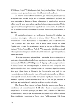(PT), Elismar Prado (PT), Zaire Resende, Luiz Humberto, João Bittar e Hélio Ferraz,
por serem aqueles que receberam maior visibilidade no veículo analisado.
       No material analisado foram encontradas, por várias vezes, informações que,
de alguma forma, tinham relação com os principais pré-candidatos ao pleito, seja
para governador ou deputados. Nessas informações, foi considerada a conotação
político-social da época para verificar se poderia induzir de alguma maneira o (e)leitor
a pensar positiva ou negativamente a respeito de um dos candidatos. As publicações
são, na maioria das vezes, consecutivas ou, quando mais distante, com intervalo de
dois dias.
       No material relacionado a pré-candidatos a deputados (80 clippings que
abarcaram reportagens, entrevistas e notas), Gilmar Machado foi citado
nominalmente 17 vezes; Weliton Prado, 14; Elismar Prado, nove; Zaire Resende, sete;
Luiz Humberto, seis; João Bittar, cinco; e Hélio Ferraz, apenas três vezes.
Considerando a teoria do agendamento, percebe-se que os candidatos Gilmar
Machado, Weliton Prado e Elismar Prado do PT tiveram maior visibilidade no jornal,
estando presentes na agenda midiática do veículo analisado e, por conseguinte, na
agenda dos leitores.
        Já no que se refere aos pré-candidatos a governador, ficou perceptível que, na
maior parte do material analisado, houve uma indução positiva ao ex-ministro das
Comunicações Hélio Costa (PMDB), pois dos 95 clippings analisados, o pré-candidato
foi citado 37 vezes. Em várias reportagens, ou mesmo em notas, ele aparece como
sendo o candidato com maior intenção de votos e, além disso, evidenciam-se seus
feitos pela cidade, junto ao Ministério das Comunicações, pelo qual ele fora
responsável, sendo citados exemplos como os tele-centros implantados na cidade e o
sinal digital de televisão. Outra questão abordada nas reportagens em que seu nome
aparece é a possível e desejada aliança entre PMDB e PT, fato que, inclusive, se
confirmou por ocasião da confirmação das candidaturas no início de julho.
       Não obstante, ficou evidente que havia obstáculos para que essa aliança se
consolidasse, pois o diretório mineiro do PT tinha o desejo de lançar candidatura
própria, mas o PT nacional queria que, em Minas Gerais, Dilma Roussef (PT) tivesse
palanque único, e para que isso se consumasse era necessário que o PT abrisse mão
dessa candidatura e mantivesse a aliança com o PMDB, apoiando Hélio Costa.



128
 