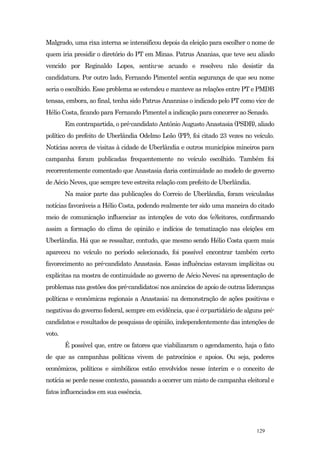 Malgrado, uma rixa interna se intensificou depois da eleição para escolher o nome de
quem iria presidir o diretório do PT em Minas. Patrus Ananias, que teve seu aliado
vencido por Reginaldo Lopes, sentiu-se acuado e resolveu não desistir da
candidatura. Por outro lado, Fernando Pimentel sentia segurança de que seu nome
seria o escolhido. Esse problema se estendeu e manteve as relações entre PT e PMDB
tensas, embora, ao final, tenha sido Patrus Anannias o indicado pelo PT como vice de
Hélio Costa, ficando para Fernando Pimentel a indicação para concorrer ao Senado.
        Em contrapartida, o pré-candidato Antônio Augusto Anastasia (PSDB), aliado
político do prefeito de Uberlândia Odelmo Leão (PP), foi citado 23 vezes no veículo.
Notícias acerca de visitas à cidade de Uberlândia e outros municípios mineiros para
campanha foram publicadas frequentemente no veículo escolhido. Também foi
recorrentemente comentado que Anastasia daria continuidade ao modelo de governo
de Aécio Neves, que sempre teve estreita relação com prefeito de Uberlândia.
        Na maior parte das publicações do Correio de Uberlândia, foram veiculadas
notícias favoráveis a Hélio Costa, podendo realmente ter sido uma maneira do citado
meio de comunicação influenciar as intenções de voto dos (e)leitores, confirmando
assim a formação do clima de opinião e indícios de tematização nas eleições em
Uberlândia. Há que se ressaltar, contudo, que mesmo sendo Hélio Costa quem mais
apareceu no veículo no período selecionado, foi possível encontrar também certo
favorecimento ao pré-candidato Anastasia. Essas influências estavam implícitas ou
explícitas na mostra de continuidade ao governo de Aécio Neves; na apresentação de
problemas nas gestões dos pré-candidatos; nos anúncios de apoio de outras lideranças
políticas e econômicas regionais a Anastasia; na demonstração de ações positivas e
negativas do governo federal, sempre em evidência, que é co-partidário de alguns pré-
candidatos e resultados de pesquisas de opinião, independentemente das intenções de
voto.
        É possível que, entre os fatores que viabilizaram o agendamento, haja o fato
de que as campanhas políticas vivem de patrocínios e apoios. Ou seja, poderes
econômicos, políticos e simbólicos estão envolvidos nesse ínterim e o conceito de
notícia se perde nesse contexto, passando a ocorrer um misto de campanha eleitoral e
fatos influenciados em sua essência.




                                                                               129
 