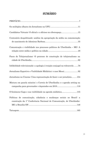 SUMÁRIO

PREFÁCIO...........................................................................................................7

Os múltiplos olhares do Jornalismo na UFU..................................................11

Candidatos Virtuais: O oficial e o oficioso no ciberespaço..............................15

Centenário despolitizado: análise da apropriação da mídia na comemoração
   de nascimento de Adoniran Barbosa...........................................................35

Comunicação e visibilidade nos processos políticos de Uberlândia – MG: A
   relação entre mídia e política na cidade......................................................48

Faces do Telejornalismo: O processo de construção de telejornalismo na
   cidade de Uberlândia....................................................................................62

Infidelidade televisionada: a apologia à traição conjugal na telenovela ......76

Jornalismo Esportivo e Visibilidade Midiática: o caso Messi.........................92

Jornalismo no Cinema: Uma representação do fazer e ser jornalista.........104

Mistura em panela mineira: o Correio de Uberlândia e o agenda setting na
   campanha para governador e deputados em 2010....................................116

O fenômeno Gaga e sua visibilidade na agenda midiática...........................135

Políticas de comunicação, cidadania e mudanças sociais no Brasil: a
   construção da 1ª Conferência Nacional de Comunicação, de Uberlândia-
   MG a Brasília-DF........................................................................................148

Tatuagem.........................................................................................................165




                                                                                                                       13
 