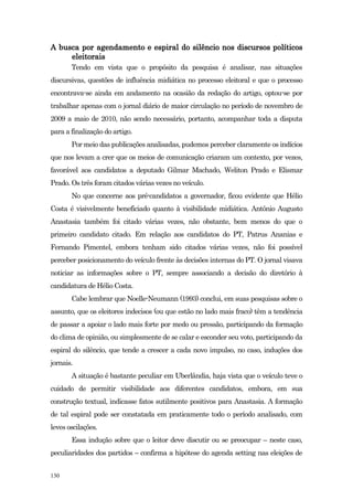 A busca por agendamento e espiral do silêncio nos discursos políticos
     eleitorais
       Tendo em vista que o propósito da pesquisa é analisar, nas situações
discursivas, questões de influência midiática no processo eleitoral e que o processo
encontrava-se ainda em andamento na ocasião da redação do artigo, optou-se por
trabalhar apenas com o jornal diário de maior circulação no período de novembro de
2009 a maio de 2010, não sendo necessário, portanto, acompanhar toda a disputa
para a finalização do artigo.
       Por meio das publicações analisadas, pudemos perceber claramente os indícios
que nos levam a crer que os meios de comunicação criaram um contexto, por vezes,
favorável aos candidatos a deputado Gilmar Machado, Weliton Prado e Elismar
Prado. Os três foram citados várias vezes no veículo.
       No que concerne aos pré-candidatos a governador, ficou evidente que Hélio
Costa é visivelmente beneficiado quanto à visibilidade midiática. Antônio Augusto
Anastasia também foi citado várias vezes, não obstante, bem menos do que o
primeiro candidato citado. Em relação aos candidatos do PT, Patrus Ananias e
Fernando Pimentel, embora tenham sido citados várias vezes, não foi possível
perceber posicionamento do veículo frente às decisões internas do PT. O jornal visava
noticiar as informações sobre o PT, sempre associando a decisão do diretório à
candidatura de Hélio Costa.
       Cabe lembrar que Noelle-Neumann (1993) conclui, em suas pesquisas sobre o
assunto, que os eleitores indecisos (ou que estão no lado mais fraco) têm a tendência
de passar a apoiar o lado mais forte por medo ou pressão, participando da formação
do clima de opinião, ou simplesmente de se calar e esconder seu voto, participando da
espiral do silêncio, que tende a crescer a cada novo impulso, no caso, induções dos
jornais.
       A situação é bastante peculiar em Uberlândia, haja vista que o veículo teve o
cuidado de permitir visibilidade aos diferentes candidatos, embora, em sua
construção textual, indicasse fatos sutilmente positivos para Anastasia. A formação
de tal espiral pode ser constatada em praticamente todo o período analisado, com
leves oscilações.
       Essa indução sobre que o leitor deve discutir ou se preocupar – neste caso,
peculiaridades dos partidos – confirma a hipótese do agenda setting nas eleições de


130
 