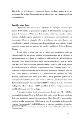 Uberlândia em 2010, já que foi encontrada durante um longo período no veículo
selecionado. Tal hipótese diz que os jornais agendam sobre o que é importante o leitor
pensar e discutir.



Considerações finais
         Objetivando uma análise mais detalhada da abordagem realizada pelo
Correio de Uberlândia no que se refere ao pleito de 2010, limitamos a pesquisa ao
período de novembro de 2009 a maio deste ano. Nesse ínterim, a conjuntura política
nacional, estadual e regional caracterizou-se por incertezas e, consequentemente, por
especulações. Nomes e coligações não se articulavam com tanta clareza e as
especificidades regionais tornavam-se ingredientes adicionais nesse contexto, no qual
as poucas certezas giravam em torno das grandes candidaturas de Serra, Dilma e
Marina.
         Porém, julho, o ultimo mês para o registro das candidaturas junto aos
tribunais eleitorais, representou o fim de muitas das dúvidas que se colocavam a
todos os analistas. Nove foram as candidaturas oficializadas para a Presidência da
República: Dilma Rousseff, candidata do PT, tem como vice Michel Temer do PMDB;
José Serra, do PSDB, divide chapa com Indio da Costa, do DEM; o PV lançou Marina
Silva como candidata a presidente, dividindo chapa com Guilherme Leal; o PSTU
apresentou o registro de candidatura de José Maria de Almeida, o Zé Maria, e de sua
vice, Cláudia Durans; o candidato do PCO à Presidência da República, Rui Costa
Pimenta, divide chapa com Edson Dorta Silva; o PRTB protocolou pedido com a
indicação de Levy Fidelix, tendo como vice Luiz Eduardo Ayres Duarte; José Maria
Eymael solicitou registro como candidato do PSDC; o candidato do PCB à Presidência
da República é Ivan Pinheiro; e o PSOL tem Plínio de Arruda Sampaio concorrendo
com Hamilton Assis como vice na chapa.
         A situação em Minas Gerais apresentava uma disputa entre PT e PMDB no
que tangia à disputa ao Governo do Estado. Após a intervenção direta do presidente
Lula e da organização nacional da campanha de Dilma Rousseff, foi apresentado o
nome do senador peemedebista Hélio Costa ao cargo de governador, tendo como vice
o petista Patrus Ananias20. O PSDB lançou a já esperada candidatura de Antônio
20
  O concorrente de Patrus Ananias numa possível candidatura do PT ao Governo de Minas, Fernando Pimentel, sairá
candidato ao Senado


                                                                                                      131
 