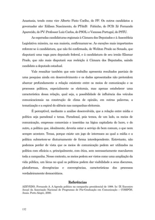 Anastasia, tendo como vice Alberto Pinto Coelho, do PP. Os outros candidatos a
governador são: Edilson Nascimento, do PTdoB; Fabinho, do PCB; Zé Fernando
Aparecido, do PV; Professor Luiz Carlos, do PSOL; e Vanessa Portugal, do PSTU.
       As esperadas candidaturas regionais à Câmara dos Deputados e à Assembleia
Legislativa mineira, na sua maioria, confirmaram-se. As exceções mais importantes
referem-se à candidatura, que não foi confirmada, de Weliton Prado ao Senado, que
disputará uma vaga para deputado federal, e à candidatura de seu irmão Elismar
Prado, que não mais disputará sua reeleição à Câmara dos Deputados, saindo
candidato a deputado estadual.
       Vale ressaltar também que este trabalho apresenta resultados parciais de
uma pesquisa ainda em desenvolvimento e os dados apresentados não pretendem
abarcar profundamente a relação existente entre os meios de comunicação e os
processos políticos, especialmente os eleitorais, mas apenas estabelecer uma
característica dessa relação, qual seja, a possibilidade de influência dos veículos
comunicacionais na construção de clima de opinião, em outras palavras, a
tematização e a espiral do silêncio nas campanhas eleitorais.
       É perceptível, mediante a análise desenvolvida, que a relação entre mídia e
política seja paradoxal e tensa. Paradoxal, pois temos, de um lado, os meios de
comunicação, empresas comerciais e inseridas na lógica capitalista do lucro, e do
outro, a política que, idealmente, deveria estar a serviço do bem comum, o que nem
sempre acontece. Tensa, porque existe um jogo de interesses ao qual a mídia e a
política submetem-se diuturnamente de forma interdependente. Entretanto, não
podemos perder de vista que os meios de comunicação podem ser utilizados na
política com eficácia e, principalmente, com ética, sem necessariamente macularem
toda a campanha. Nesse contexto, os meios podem ser vistos como uma ampliação da
vida pública, um lócus no qual os políticos podem dar visibilidade a seus discursos,
plataformas,    divergências   e   convergências,    características   dos    processos
verdadeiramente democráticos.

                                    Referências
AZEVEDO, Fernando A. A Agenda política na campanha presidencial de 1998. In: IX Encontro
Anual da Associação Nacional de Programas de Pós-Graduação em Comunicação – COMPÓS.
Anais. Porto Alegre, 2000.




132
 