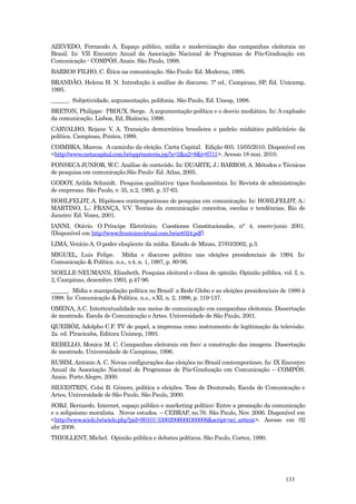 AZEVEDO, Fernando A. Espaço público, mídia e modernização das campanhas eleitorais no
Brasil. In: VII Encontro Anual da Associação Nacional de Programas de Pós-Graduação em
Comunicação - COMPÓS. Anais. São Paulo, 1998.
BARROS FILHO, C. Ética na comunicação. São Paulo: Ed. Moderna, 1995.
BRANDÃO, Helena H. N. Introdução à análise do discurso. 7ª ed., Campinas, SP, Ed. Unicamp,
1995.
______. Subjetividade, argumentação, polifonia. São Paulo, Ed. Unesp, 1998.
BRETON, Philippe; PROUX, Serge. A argumentação política e o desvio mediático. In: A explosão
da comunicação. Lisboa, Ed, Bizâncio, 1998.
CARVALHO, Rejane V. A. Transição democrática brasileira e padrão midiático publicitário da
política. Campinas, Pontes, 1999.
COIMBRA, Marcos. A caminho da eleição. Carta Capital. Edição 605. 15/05/2010. Disponível em
<http://www.cartacapital.com.br/app/materia.jsp?a=2&a2=8&i=6711>. Acesso 18 mai. 2010.
FONSECA JUNIOR, W.C. Análise do conteúdo. In: DUARTE, J.; BARROS, A. Métodos e Técnicas
de pesquisa em comunicação.São Paulo: Ed. Atlas, 2005.
GODOY, Arilda Schmidt. Pesquisa qualitativa: tipos fundamentais. In: Revista de administração
de empresas. São Paulo, v. 35, n.2, 1995. p. 57-63.
HOHLFELDT, A. Hipóteses contemporâneas de pesquisa em comunicação. In: HOHLFELDT, A.;
MARTINO, L.; FRANÇA, V.V. Teorias da comunicação: conceitos, escolas e tendências. Rio de
Janeiro: Ed. Vozes, 2001.
IANNI, Otávio. O Príncipe Eletrônico. Cuestiones Constitucionales, n° 4, enero-junio 2001.
(Disponível em http://www.fronteiravirtual.com.br/art024.pdf).
LIMA, Venício A. O poder eloqüente da mídia. Estado de Minas, 27/03/2002, p.3.
MIGUEL, Luis Felipe. Mídia e discurso político nas eleições presidenciais de 1994. In:
Comunicação & Política. n.s., v.4, n. 1, 1997, p. 80-96.
NOELLE-NEUMANN, Elizabeth. Pesquisa eleitoral e clima de opinião. Opinião pública, vol. I, n.
2, Campinas, dezembro 1993, p.47-96.
______. Mídia e manipulação política no Brasil: a Rede Globo e as eleições presidenciais de 1989 à
1998. In: Comunicação & Política. n.s., v.XI, n. 2, 1998, p. 119-137.
OMENA, A.C. Intertextualidade nos meios de comunicação em campanhas eleitorais. Dissertação
de mestrado. Escola de Comunicação e Artes. Universidade de São Paulo, 2001.
QUEIRÓZ, Adolpho C.F. TV de papel, a imprensa como instrumento de legitimação da televisão.
2a. ed. Piracicaba, Editora Unimep, 1993.
REBELLO, Monica M. C. Campanhas eleitorais em foco: a construção das imagens. Dissertação
de mestrado. Universidade de Campinas, 1996.
RUBIM, Antonio A. C. Novas configurações das eleições no Brasil contemporâneo. In: IX Encontro
Anual da Associação Nacional de Programas de Pós-Graduação em Comunicação – COMPÓS.
Anais. Porto Alegre, 2000.
SILVESTRIN, Celsi B. Gênero, política e eleições. Tese de Doutorado, Escola de Comunicação e
Artes, Universidade de São Paulo, São Paulo, 2000.
SORJ, Bernardo. Internet, espaço público e marketing político: Entre a promoção da comunicação
e o solipsismo moralista. Novos estudos. – CEBRAP, no.76. São Paulo, Nov. 2006. Disponível em
<http://www.scielo.br/scielo.php?pid=S0101-33002006000300006&script=sci_arttext>. Acesso em 02
abr 2008.
THIOLLENT, Michel. Opinião pública e debates políticos. São Paulo, Cortez, 1990.




                                                                                          133
 