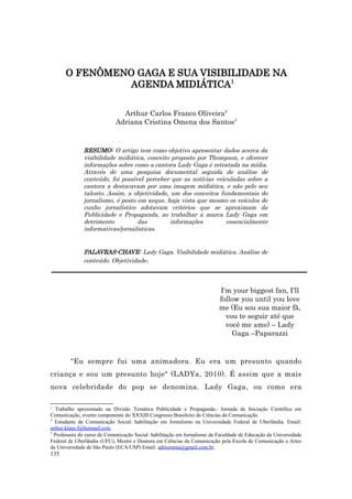 O FENÔMENO GAGA E SUA VISIBILIDADE NA
               AGENDA MIDIÁTICA1

                              Arthur Carlos Franco Oliveira2
                            Adriana Cristina Omena dos Santos3


              RESUMO: O artigo tem como objetivo apresentar dados acerca da
              visibilidade midiática, conceito proposto por Thompson, e oferecer
              informações sobre como a cantora Lady Gaga é retratada na mídia.
              Através de uma pesquisa documental seguida de análise de
              conteúdo, foi possível perceber que as notícias veiculadas sobre a
              cantora a destacavam por uma imagem midiática, e não pelo seu
              talento. Assim, a objetividade, um dos conceitos fundamentais do
              jornalismo, é posto em xeque, haja vista que mesmo os veículos de
              cunho jornalístico adotavam critérios que se aproximam da
              Publicidade e Propaganda, ao trabalhar a marca Lady Gaga em
              detrimento          das         informações         essencialmente
              informativas/jornalísticas.


              PALAVRAS-CHAVE: Lady Gaga. Visibilidade midiática. Análise de
              conteúdo. Objetividade.



                                                                          I'm your biggest fan, I'll
                                                                          follow you until you love
                                                                          me (Eu sou sua maior fã,
                                                                            vou te seguir até que
                                                                            você me ame) – Lady
                                                                              Gaga –Paparazzi


        “Eu sempre fui uma animadora. Eu era um presunto quando
criança e sou um presunto hoje" (LADYa, 2010). É assim que a mais
nova celebridade do pop se denomina. Lady Gaga, ou como era

1
  Trabalho apresentado na Divisão Temática Publicidade e Propaganda– Jornada de Iniciação Científica em
Comunicação, evento componente do XXXIII Congresso Brasileiro de Ciências da Comunicação.
2
  Estudante de Comunicação Social: habilitação em Jornalismo na Universidade Federal de Uberlândia. Email:
arthur.klaus.f@hotmail.com.
3
  Professora do curso de Comunicação Social: habilitação em Jornalismo da Faculdade de Educação da Universidade
Federal de Uberlândia (UFU), Mestre e Doutora em Ciências da Comunicação pela Escola de Comunicação e Artes
da Universidade de São Paulo (ECA/USP) Email: adriomena@gmail.com.br.
135
 