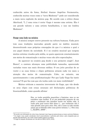 conhecida antes da fama, Stefani Joanne Angelina Germanotta,
conhecida muitas vezes como a “nova Madonna” 4 pode ser considerada
a mais nova explosão da música pop. De acordo com o crítico Jonas
Akerlund, “[...] uma coisa é certa: Gaga é mesmo uma artista. Ela é
um grande talento e uma artista batalhadora, e isso me lembra
Madonna".



Surge uma lady na música
        A música sempre esteve presente na cultura humana. Cada povo
tem suas tradições marcadas grande parte no âmbito musical,
desenvolvendo suas próprias concepções do que é a música e qual o
seu papel dentro da sociedade. E é no cenário musical que surgem
muitos artistas visados pela mídia, os quais aparecem constantemente
nos meios de comunicação e muitas vezes são alvo especulações.
        Ao aparecer no cenário pop desde o seu primeiro single 5 , Just
Dance 6 , a cantora alcançou uma publicidade tamanha, aparecendo
variadas vezes nas mais diversas mídias. O seu jeito peculiar de se
vestir e as suas letras e clipes polêmicos atraem cada vez mais a
atenção        dos      meios        de      comunicação.             Cabe,       no      entanto,         um
questionamento e uma problematização: Por que Lady Gaga faz tanto
sucesso? O que faz com que ela tenha cada vez mais visibilidade?
        Muitos criticam a maneira irreverente de Gaga, que vão desde
os seus clipes com cenas sensuais até declarações polêmicas de
bissexualidade, como quando afirma:


                             Sim, eu tenho genitália masculina e feminina, mas eu me
                             considero uma mulher. É só um pedacinho pequeno de um
                             pênis e realmente não interfere muito em minha vida. A
                             razão pela qual nunca falei disso é… que realmente não é
                             uma grande coisa para mim. Ora, não é como se todo mundo
                             saísse por aí falando sobre suas partes íntimas. (…) Sou sexy
                             […](LADYc, 2009) 7.

4
  De acordo com informações do crítico Jonas Akerlund, Lady Gaga tem potencial para se tornar a próxima Madonna.
5
  Um single é uma canção considerada viável comercialmente o suficiente pelo artista e pela companhia para ser
lançada individualmente, mas sendo comum também aparecer em álbuns.
6
  O single foi lançado oficialmente em 4 de abril de 2008 (LADYb, 2010).


136
 