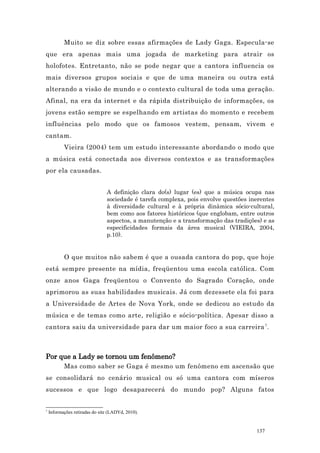 Muito se diz sobre essas afirmações de Lady Gaga. Especula-se
que era apenas mais uma jogada de marketing para atrair os
holofotes. Entretanto, não se pode negar que a cantora influencia os
mais diversos grupos sociais e que de uma maneira ou outra está
alterando a visão de mundo e o contexto cultural de toda uma geração.
Afinal, na era da internet e da rápida distribuição de informações, os
jovens estão sempre se espelhando em artistas do momento e recebem
influências pelo modo que os famosos vestem, pensam, vivem e
cantam.
           Vieira (2004) tem um estudo interessante abordando o modo que
a música está conectada aos diversos contextos e as transformações
por ela causadas.


                                A definição clara do(s) lugar (es) que a música ocupa nas
                                sociedade é tarefa complexa, pois envolve questões inerentes
                                à diversidade cultural e à própria dinâmica sócio-cultural,
                                bem como aos fatores históricos (que englobam, entre outros
                                aspectos, a manutenção e a transformação das tradições) e as
                                especificidades formais da área musical (VIEIRA, 2004,
                                p.10).


           O que muitos não sabem é que a ousada cantora do pop, que hoje
está sempre presente na mídia, freqüentou uma escola católica. Com
onze anos Gaga freqüentou o Convento do Sagrado Coração, onde
aprimorou as suas habilidades musicais. Já com dezessete ela foi para
a Universidade de Artes de Nova York, onde se dedicou ao estudo da
música e de temas como arte, religião e sócio-política. Apesar disso a
cantora saiu da universidade para dar um maior foco a sua carreira 7 .



Por que a Lady se tornou um fenômeno?
           Mas como saber se Gaga é mesmo um fenômeno em ascensão que
se consolidará no cenário musical ou só uma cantora com míseros
sucessos e que logo desaparecerá do mundo pop? Alguns fatos


7
    Informações retiradas do site (LADYd, 2010).


                                                                                     137
 