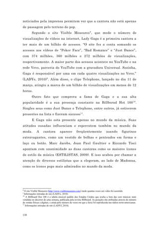 noticiados pela imprensa permitem ver que a cantora não está apenas
de passagem pelo terreno do pop.
         Segundo o site Visible Measures 8 , que mede o número de
visualizações de vídeos na internet, Lady Gaga é a primeira cantora a
ter mais de um bilhão de acessos. “O site fez a conta somando os
acessos aos vídeos de “Poker Face”, “Bad Romance” e “Just Dance”,
com 374 milhões, 360 milhões e 272 milhões de visualizações,
respectivamente. A maior parte dos acessos acontece no YouTube e na
rede Vevo, parceria do YouTube com a gravadora Universal. Sozinha,
Gaga é responsável por uma em cada quatro visualizações no Vevo.”
(LADYe, 2010) 9 . Além disso, o clipe Telephone, lançado no dia 11 de
março, atingiu a marca de um bilhão de visualizações em menos de 12
horas.
         Outro fato que comprova a fama de Gaga e a sua alta
popularidade é a sua presença constante na Billborad Hot 100 10 .
Singles seus como Just Dance e Telephone, entre outros, já estiverem
presentes na lista e fizeram sucesso 11 .
         E Gaga não esta presente apenas no mundo da música. Suas
atitudes ousadas influenciam e repercutem também no mundo da
moda.         A      cantora          aparece          freqüentemente                 usando           figurinos
extravagantes, como um vestido de bolhas e penteados em forma e
laço ou botão. Marc Jacobs, Jean Paul Gaultier e Riccardo Tisci
apontam com unanimidade as duas cantoras como os maiores ícones
de estilo da música (ESTILISTAS, 2009). E isso acabou por chamar a
atenção de diversos estilistas que a elegeram, ao lado de Madonna,
como os ícones pops mais admirados no mundo da moda.




8
  O site Visible Measures (http://www.visiblemeasures.com) mede quantas vezes um vídeo foi assistido.
9
  Informações retiradas do site (LADYe, 2010)
10
    A Billboard Hot 100 é a tabela musical padrão dos Estados Unidos que avalia a lista das cem músicas mais
vendidas no decorrer de uma semana, publicada pela revista Billboard. As posições são atribuídas através do número
de vendas físicas e digitais, e ainda pelo número de vezes em que a faixa foi reproduzida nas rádios norte-americanas.
11
   Informações retiradas do site (LADYf, 2010).


138
 