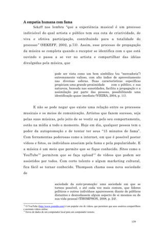 A empatia humana com fama
         Sekeff nos lembra “que a experiência musical é um processo
indivisível do qual artista e público tem sua cota de criatividade, de
viva e efetiva participação, contribuindo para a totalidade do
processo ” (SEKEFF, 2002, p.73). Assim, esse processo de propagação
da música se completa quando o receptor se identifica com o que está
ouvindo e passa a se ver no artista e compartilhar das idéias
divulgadas pela música, que


                             pode ser vista como um bem simbólico (ou “mercadoria”)
                             extremamente valioso, com alto índice de aproveitamento
                             nas diversas esferas. Suas características específicas
                             propiciam uma grande proximidade       com o público, e sua
                             natureza, baseada nas sonoridades, facilita a propagação e a
                             assimilação por parte das pessoas, possibilitando uma
                             identificação quase imediata (VIEIRA, 2004, p. 11).


         E não se pode negar que existe uma relação entre os processos
musicais e os meios de comunicação. Artistas que fazem sucesso, seja
pelas suas músicas, pelo jeito de se vestir ou pelo seu comportamento,
estão na mídia a todo o momento. Hoje em dia, qualquer pessoa tem o
poder da autopromoção e de tentar ter seus “15 minutos de fama”.
Com ferramentas poderosas como a internet, em que é possível postar
vídeos e fotos, os indivíduos anseiam pela fama e pela popularidade. E
a música é um meio que permite que se fique conhecido. Sites como o
YouTube 12 permitem que se faça upload 13 de vídeos que podem ser
assistidos por todos. Com certo talento e algum marketing cultural,
fica fácil se tornar conhecido. Thompson chama essa nova sociedade
de


                             sociedade da auto-promoção: uma sociedade em que se
                             tornou possível, e até cada vez mais comum, que líderes
                             políticos e outros indivíduos aparecessem diante de públicos
                             distantes e desnudassem algum aspecto de si mesmos ou de
                             sua vida pessoal (THOMPSON, 2008, p. 24).

12
   O YouTube (http://www.youtube.com) é um popular site de vídeos, que permitem que seus usuários compartilhem
e assistam videos online.
13
   Envio de dados de um computador local para um computador remoto.


                                                                                                     139
 