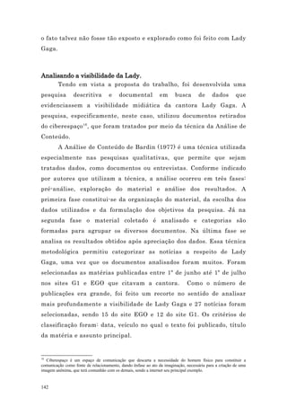 o fato talvez não fosse tão exposto e explorado como foi feito com Lady
Gaga.



Analisando a visibilidade da Lady.
         Tendo em vista a proposta do trabalho, foi desenvolvida uma
pesquisa         descritiva         e    documental            em      busca       de      dados       que
evidenciassem a visibilidade midiática da cantora Lady Gaga. A
pesquisa, especificamente, neste caso, utilizou documentos retirados
do ciberespaço 16 , que foram tratados por meio da técnica da Análise de
Conteúdo.
         A Análise de Conteúdo de Bardin (1977) é uma técnica utilizada
especialmente nas pesquisas qualitativas, que permite que sejam
tratados dados, como documentos ou entrevistas. Conforme indicado
por autores que utilizam a técnica, a análise ocorreu em três fases:
pré-análise, exploração do material e análise dos resultados. A
primeira fase constitui-se da organização do material, da escolha dos
dados utilizados e da formulação dos objetivos da pesquisa. Já na
segunda fase o material coletado é analisado e categorias são
formadas para agrupar os diversos documentos. Na última fase se
analisa os resultados obtidos após apreciação dos dados. Essa técnica
metodológica permitiu categorizar as notícias a respeito de Lady
Gaga, uma vez que os documentos analisados foram muitos. Foram
selecionadas as matérias publicadas entre 1º de junho até 1º de julho
nos sites G1 e EGO que citavam a cantora.                                    Como o número de
publicações era grande, foi feito um recorte no sentido de analisar
mais profundamente a visibilidade de Lady Gaga e 27 notícias foram
selecionadas, sendo 15 do site EGO e 12 do site G1. Os critérios de
classificação foram: data, veículo no qual o texto foi publicado, título
da matéria e assunto principal.


16
  Ciberespaço é um espaço de comunicação que descarta a necessidade do homem físico para constituir a
comunicação como fonte de relacionamento, dando ênfase ao ato da imaginação, necessária para a criação de uma
imagem anônima, que terá comunhão com os demais, sendo a internet seu principal exemplo.


142
 