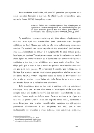 Das matérias analisadas, foi possível perceber que apenas sete
eram notícias factuais e usavam da objetividade jornalística, que,
segundo Rosen (2000) é concebida como


                              uma das formas de a cultura expressar esta esperança de se
                              apresentar à comunidade política um objeto comum para que
                              os seus membros possam ter dele várias perspectivas, e
                              discordar de uma for ma produtiva” (ROSEN, 2000, p. 144).


         As matérias restantes tratavam de fatos ainda relacionados à
cantora, mas que são construídas para promover uma imagem
midiática de Lady Gaga, que pode ou não estar relacionada com a sua
música. Fatos como sua recente queda em um aeroporto 17 em Londres,
sua ida à formatura da irmã 18 e o lançamento de uma boneca pornô
inspirada na cantora 19 mostram que esse tipo de jornalismo está muito
mais ligado ao entretenimento ou a literatura e ao direcionamento das
matérias a um universo midiático, que quer mais identificar Lady
Gaga pelo que ela faz e por atitudes de pessoas envolvendo a cantora
do que pelo seu talento. O jornalismo literário, que ultrapassa os
limites dos acontecimentos cotidianos e proporciona visões amplas da
realidade (PENA, 2006),                    algumas vezes se rende as frivolidades do
dia a dia e muitas vezes deixa de lado fatos importantes e que
realmente deveriam e poderiam ser noticiados.
         Pelo analisado, pode-se ver que a cantora está em constante
destaque, mas que muitas das vezes a abordagem dada não tem
relação com o que realmente devia ser noticiado: o seu talento e a sua
música. Poucas notícias tinham como foco as músicas e os clipes da
cantora. A grande parte tinha um aspecto mais social, destacando
seus figurinos, por muitos considerados ousados, ou afirmações
polêmicas          relacionadas           a      ela,   enquanto   sua   voz,   que   é     seu
instrumento de trabalho e suas músicas, que venderam inúmeras


17
   Informações retiradas do site (COM, 2010)
18
   Informações retiradas do site (LADYg, 2010)
19
   Informações retiradas do site (LADYh, 2010)


                                                                                          143
 
