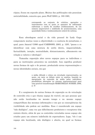 cópias, ficam em segundo plano. Muitas das publicações não possuíam
noticiabilidade, conceito que, para Wolf (2003, p. 195-196),


                    corresponde ao conjunto de critérios, operações e
                    instrumentos com os quais os aparatos de informação
                    enfrentam a tarefa de escolher cotidianamente, de um
                    número imprevisível e indefinido de acontecimentos, uma
                    quantidade finita e tendencialmente estável de notícias.


      Essa abordagem social e da vida pessoal de Lady Gaga
compromete muitas vezes a objetividade e a essência do jornalismo, o
qual, para Amaral (1996 apud CARDOSO, 2003, p. 120), “passa a se
identificar   com   uma     mistura   de   estilo   direto,   imparcialidade,
factualidade, isenção, neutralidade, distanciamento, alheamento em
relação a valores e ideologia”.
      Tamanha exposição abre novos espaços para os indivíduos e
para as instituições presentes na sociedade. Isso significa produzir
novas formas de agir e de pensar, produzindo novas representações e
novas identidades sociais, em que


                    a mídia difunde e coloca em circulação representações, as
                    quais, em meio ao debate entre os sujeitos, baseado na
                    apropriação do conteúdo da mídia pelos indivíduos,
                    possibilitam alterações no sistema representacional para
                    uma possível transformação (BARICHELLO; SCHEID, 2006,
                    p. 4).


      E o surgimento de outras formas de exposição ou de veiculação
de conteúdo cria o que chama espaço do visível, em que pessoas que
não   estão   localizadas    no   mesmo    tempo     e   no   mesmo   espaço
compartilham das mesmas informações e em que as conseqüências da
visibilidade não podem ser medidas. Esse é considerado um espaço
“não dialógico”, uma vez que dificilmente produtores e receptores têm
contato direto, além de que os conteúdos veiculados nesse espaço são
criados para um número indefinido de espectadores. Logo, “ele é um
espaço não localizado, não dialógico e aberto, no qual as formas



144
 