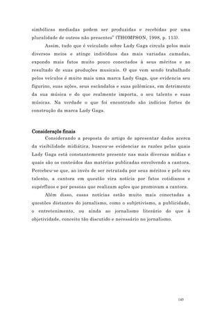 simbólicas mediadas podem ser produzidas e recebidas por uma
pluralidade de outros não presentes” (THOMPSON, 1998, p. 113).
      Assim, tudo que é veiculado sobre Lady Gaga circula pelos mais
diversos meios e atinge indivíduos das mais variadas camadas,
expondo mais fatos muito pouco conectados à seus méritos e ao
resultado de suas produções musicais. O que vem sendo trabalhado
pelos veículos é muito mais uma marca Lady Gaga, que evidencia seu
figurino, suas ações, seus escândalos e suas polêmicas, em detrimento
da sua música e do que realmente importa, o seu talento e suas
músicas. Na verdade o que foi encontrado são indícios fortes de
construção da marca Lady Gaga.



Consideraçõs finais
      Considerando a proposta do artigo de apresentar dados acerca
da visibilidade midiática, buscou-se evidenciar as razões pelas quais
Lady Gaga está constantemente presente nas mais diversas mídias e
quais são os conteúdos das matérias publicadas envolvendo a cantora.
Percebeu-se que, ao invés de ser retratada por seus méritos e pelo seu
talento, a cantora em questão vira notícia por fatos cotidianos e
supérfluos e por pessoas que realizam ações que promovam a cantora.
      Além disso, essas notícias estão muito mais conectadas a
questões distantes do jornalismo, como o subjetivismo, a publicidade,
o   entretenimento,   ou   ainda   ao   jornalismo   literário   do   que    à
objetividade, conceito tão discutido e necessário no jornalismo.




                                                                       145
 