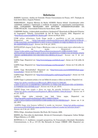 Referências
BARDIN, Laurence. Análise de Conteúdo. Presses Universitaires de France, 1977. Tradução de
Luís Antero Reto e Augusto Pinheiro.
BARICHELLO , Eugenia Mariano da Rocha; SCHEID, Daiane Scheid. Considerações sobre
visibilidade midiática e legitimação: a auditoria de imagem nas organizações contemporâneas .
XXIX CONGRESSO BRASILEIRO DOS ESTUDOS INTERDISCIPLINARES DA
COMUNICAÇÃO. Universidade Federal de Santa Maria. 2006.
CARDOSO, Darlete. A objetividade jornalística é (im)possível?. Dissertação de Mestrado (Ciências
da Linguagem). Tubarão, Universidade do Sul de Santa Catarina, 2003. Disponível em
<http://busca.unisul.br/pdf/69759_Darlete.pdf>. Acesso em 06 jul. 2010.
COM saltos altíssimos, Lady Gaga perde o equilíbrio e cai em aeroporto.
Disponível em     <http://ego.globo.com/Gente/Noticias/0,,MUL1602023-9798,00-
COM+SALTOS+ALTISSIMOS+LADY+GAGA+PERDE+O+EQUILIBRIO+E+CAI+E
M+AEROPORTO.html >. Acesso em 8 de jul. 2010.
ESTILISTAS elegem Lady Gaga e Madonna como os ícones pops mais admirados no
mundo                da             moda.              Disponível        em
<http://video.globo.com/Videos/Player/Entretenimento/0,,GIM1164928-7822-
ESTILISTAS+ELEGEM+LADY+GAGA+E+MADONNA+COMO+OS+ICONES+POPS
+MAIS+ADMIRADOS+NO+MUNDO+DA+MODA,00.html >. Acesso em 8 de jul.
2010.
LADYa Gaga. Disponível em <http://www.ladygaga.com/default.aspx>. Acesso em 8 de julho de
2010.
LADYb Gaga. Disponível em <http://www.ladygaga.com/discography/>. Acesso em 8 de julho de
2010.
LADYc Gaga Hermafrodita?. Disponível em <http://www.noize.com.br/2009/08/03/lady-gaga-
hermafrodita>. Acesso em 8 de jul. 2010.
LADYd Gaga. Disponível em <http://www.ladygagafan.org/ladygaga/biografia/>. Acesso em 8 de
jul. 2010.
LADYe Gaga é a primeira artista a ter um bilhão de acessos a vídeos na internet. Disponível em
<http://g1.globo.com/Noticias/Musica/0,,MUL1544174-7085,00-
LADY+GAGA+E+A+PRIMEIRA+ARTISTA+A+TER+UM+BILHAO+DE+ACESSOS+
A+VIDEOS+NA+INTER.html >. Acesso em 8 de jul. 2010.
LADYf Gaga tem single e disco no topo da parada britânica. Disponível em
<http://g1.globo.com/Noticias/PopArte/0,,MUL1539561-7084,00.html >. Acesso em 8
de jul. 2010.
LADYg       Gaga     visita  convento     com    look   'viúva negra. Disponível em
<http://ego.globo.com/Gente/Noticias/0,,MUL1598855-9798,00-
LADY+GAGA+VISITA+CONVENTO+COM+LOOK+VIUVA+NEGRA.html>. Acesso em 8 de
juL. 2010.
 LADYh Gaga vira boneca inflável à venda na internet < http://g1.globo.com/pop-
arte/noticia/2010/06/lady-gaga-ganha-boneca-inflavel-venda-na-internet.html >.
Acesso em 8 de jul. 2010.
PENA, Felipe. Jornalismo Literário. São Paulo. Ed. Contexto. 2006.
ROSEN, Jay. Para além da objetividade. Revista de Comunicação e Linguagens. Lisboa: Relógio
D’Água Editores, n. 27, 2000.
RUÓTULO, A . C. Audiência e recepção: perspectivas. In: Comunicação e Sociedade: Identidades
Comunicacionais, n. 30, p. 157-170. São Bernardo do Campo: UMESP, 1998. Disponível em:




146
 