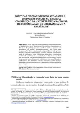 POLÍTICAS DE COMUNICAÇÃO, CIDADANIA E
            MUDANÇAS SOCIAIS NO BRASIL: A
      CONSTRUÇÃO DA 1ª CONFERÊNCIA NACIONAL
        DE COMUNICAÇÃO, DE UBERLÂNDIA-MG A
                     BRASÍLIA-DF1


                            Adriana Cristina Omena dos Santos2
                                       Mirna Tonus3
                                Fabiano de Moura Goulart4



              RESUMO: O artigo tem como objetivo apresentar reflexões a partir
              de dados acerca da 1ª Conferência Nacional de Comunicação no
              Brasil e da participação da sociedade civil no processo de
              preparação do evento. Metodologicamente, teve como base
              documental os dados e informações disponibilizados pelo governo
              federal, comissões organizadoras nacional, estadual e municipal,
              além de informações junto à imprensa, sendo estes resultado da
              visibilidade midiática do evento/conferência. Constata, com base
              nos documentos, que os resultados obtidos, tanto no evento quanto
              na pesquisa, estão diretamente relacionados com a mobilização e
              participação dos diferentes setores envolvidos: poder público,
              sociedade civil/movimentos sociais e sociedade civil/empresários da
              comunicação.

              PALAVRAS-CHAVE: Políticas públicas. Comunicação. Conferência.
              Uberlândia. Movimentos sociais.




Políticas de Comunicação e cidadania: duas faces de uma mesma
       moeda
         Ainda que atualmente seja possível compreender o tema políticas de
comunicação como um dos matizes do amplo tema de políticas públicas, “não

1
  Trabalho apresentado na Divisão Temática 8 - DT 8: Políticas e Estratégias de Comunicação, Encontro dos
Grupos de Pesquisas em Comunicação, evento componente do XXXIII Congresso Brasileiro de Ciências da
Comunicação em 2010, com o apoio da Faculdade de Educação da Universidade Federal de Uberlândia –
FACED/UFU.
2
  Doutora em Comunicação pela ECA/USP e coordenadora do Curso de Comunicação Social: Habilitação em
Jornalismo da Universidade Federal de Uberlândia (UFU). Email: omena@faced.ufu.br.
3
  Doutora em Multimeios pela Unicamp e professora do Curso de Comunicação Social: Habilitação em Jornalismo da
Universidade Federal de Uberlândia (UFU). Email: mirna@faced.ufu.br.
4
  Mestrando em Educação na Faculdade de Educação da Universidade Federal de Uberlândia (UFU). Email:
fabiano.goulart@hotmail.com.


                                                                                                         148
 