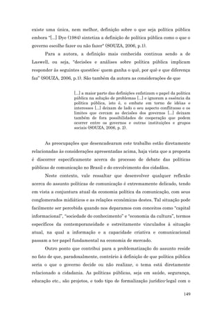 existe uma única, nem melhor, definição sobre o que seja política pública
embora “[...] Dye (1984) sintetiza a definição de política pública como o que o
governo escolhe fazer ou não fazer" (SOUZA, 2006, p.1).
      Para a autora, a definição mais conhecida continua sendo a de
Laswell, ou seja, “decisões e análises sobre política pública implicam
responder às seguintes questões: quem ganha o quê, por quê e que diferença
faz” (SOUZA, 2006, p.1). São também da autora as considerações de que


                     [...] a maior parte das definições enfatizam o papel da política
                     pública na solução de problemas [...] e ignoram a essência da
                     política pública, isto é, o embate em torno de idéias e
                     interesses [...] deixam de lado o seu aspecto conflituoso e os
                     limites que cercam as decisões dos governos [...] deixam
                     também de fora possibilidades de cooperação que podem
                     ocorrer entre os governos e outras instituições e grupos
                     sociais (SOUZA, 2006, p. 2).


      As preocupações que desencadearam este trabalho estão diretamente
relacionadas às considerações apresentadas acima, haja vista que a proposta
é discorrer especificamente acerca do processo de debate das políticas
públicas de comunicação no Brasil e do envolvimento dos cidadãos.
      Neste contexto, vale ressaltar que desenvolver qualquer reflexão
acerca do assunto políticas de comunicação é extremamente delicado, tendo
em vista a conjuntura atual da economia política da comunicação, com seus
conglomerados midiáticos e as relações econômicas destes. Tal situação pode
facilmente ser percebida quando nos deparamos com conceitos como “capital
informacional”, “sociedade do conhecimento” e “economia da cultura”, termos
específicos da contemporaneidade e estreitamente vinculados à situação
atual, na qual a informação e a capacidade criativa e comunicacional
passam a ter papel fundamental na economia de mercado.
      Outro ponto que contribui para a problematização do assunto reside
no fato de que, paradoxalmente, contrário à definição de que política pública
seria o que o governo decide ou não realizar, o tema está diretamente
relacionado a cidadania. As políticas públicas, seja em saúde, segurança,
educação etc., são projetos, e todo tipo de formalização jurídico-legal com o

                                                                                 149
 