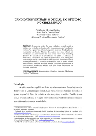 CANDIDATOS VIRTUAIS: O OFICIAL E O OFICIOSO
                  NO CIBERESPAÇO1

                                Natália de Oliveira Santos2
                                 Anna Paula Castro Alves3
                                 Carolina Tomaz Batista4
                            Adriana Cristina Omena dos Santos5



              RESUMO: O presente artigo faz uma reflexão a relação mídia e
              política em períodos eleitorais, sobre o surgimento dos “candidatos
              virtuais” e o papel da internet enquanto meio de divulgação das
              campanhas eleitorais. Através da análise dos sites oficiais de
              candidatos, de comunidades na rede social Orkut e do microblog
              Twitter de candidatos à presidência em 2010, a intenção é
              apresentar a estrutura e o espaço disponibilizado para interação e
              comunicação entre o eleitorado e entre políticos e eleitores dentro
              destas plataformas. A intenção é evidenciar, com os dados obtidos
              nas análises, como os recursos oficiais e oficiosos possibilitam a
              realização do marketing político e de que forma isto ocorre em
              períodos eleitorais.

              PALAVRAS-CHAVE: Comunicação. Eleições. Internet. Marketing
              Político. Visibilidade.




Introdução
         A reflexão sobre a política é feita por diversas áreas do conhecimento,
dentre elas a Comunicação Social, haja vista que nos tempos modernos é
quase impossível falar de política e não mencionar a mídia. Devido a esse
fato, o trabalho aborda a relação entre estas duas vertentes indissociáveis e
que afetam diretamente a sociedade.

1
  Trabalho apresentado no GT3 - Internet do IX Congresso Brasileiro de Marketing Político – POLITICOM. 14 e 15
de outubro, Americana, São Paulo.
2
  Graduanda do 4º período de Comunicação Social/ Jornalismo da Universidade Federal de Uberlândia UFU.
nataliasantoscs@hotmail.com.
3
  Graduanda do 4º período de Comunicação Social/ Jornalismo da Universidade Federal de Uberlândia UFU. Bolsista
de Iniciação Científica pelo CNPQ. Email: annapaulacastroalves@hotmail.com.
4
  Graduanda do 4º período de Comunicação Social/ Jornalismo da Universidade Federal de Uberlândia UFU. Bolsista
de Iniciação Científica pelo CNPQ. Email: caroltomazb@gmail.com.
5
  Prof.ª Dr.ª do curso de Jornalismo da Universidade Federal de Uberlândia. Email: omena@faced.ufu.br.




                                                                                                            15
 