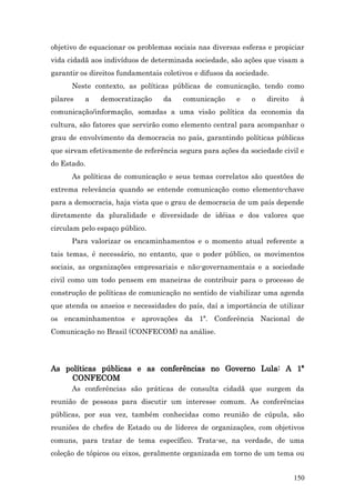objetivo de equacionar os problemas sociais nas diversas esferas e propiciar
vida cidadã aos indivíduos de determinada sociedade, são ações que visam a
garantir os direitos fundamentais coletivos e difusos da sociedade.
      Neste contexto, as políticas públicas de comunicação, tendo como
pilares   a    democratização     da    comunicação      e   o    direito    à
comunicação/informação, somadas a uma visão política da economia da
cultura, são fatores que servirão como elemento central para acompanhar o
grau de envolvimento da democracia no país, garantindo políticas públicas
que sirvam efetivamente de referência segura para ações da sociedade civil e
do Estado.
      As políticas de comunicação e seus temas correlatos são questões de
extrema relevância quando se entende comunicação como elemento-chave
para a democracia, haja vista que o grau de democracia de um país depende
diretamente da pluralidade e diversidade de idéias e dos valores que
circulam pelo espaço público.
      Para valorizar os encaminhamentos e o momento atual referente a
tais temas, é necessário, no entanto, que o poder público, os movimentos
sociais, as organizações empresariais e não-governamentais e a sociedade
civil como um todo pensem em maneiras de contribuir para o processo de
construção de políticas de comunicação no sentido de viabilizar uma agenda
que atenda os anseios e necessidades do país, daí a importância de utilizar
os encaminhamentos e aprovações da 1ª. Conferência Nacional de
Comunicação no Brasil (CONFECOM) na análise.




As políticas públicas e as conferências no Governo Lula: A 1ª
     CONFECOM
      As conferências são práticas de consulta cidadã que surgem da
reunião de pessoas para discutir um interesse comum. As conferências
públicas, por sua vez, também conhecidas como reunião de cúpula, são
reuniões de chefes de Estado ou de líderes de organizações, com objetivos
comuns, para tratar de tema específico. Trata-se, na verdade, de uma
coleção de tópicos ou eixos, geralmente organizada em torno de um tema ou


                                                                            150
 