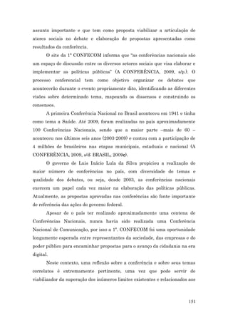 assunto importante e que tem como proposta viabilizar a articulação de
atores sociais no debate e elaboração de propostas apresentadas como
resultados da conferência.
       O site da 1ª CONFECOM informa que “as conferências nacionais são
um espaço de discussão entre os diversos setores sociais que visa elaborar e
implementar as políticas públicas” (A CONFERÊNCIA, 2009, s/p.). O
processo conferencial tem como objetivo organizar os debates que
acontecerão durante o evento propriamente dito, identificando as diferentes
visões sobre determinado tema, mapeando os dissensos e construindo os
consensos.
       A primeira Conferência Nacional no Brasil aconteceu em 1941 e tinha
como tema a Saúde. Até 2009, foram realizadas no país aproximadamente
100 Conferências Nacionais, sendo que a maior parte –mais de 60 –
aconteceu nos últimos seis anos (2003-2009) e contou com a participação de
4 milhões de brasileiros nas etapas municipais, estaduais e nacional (A
CONFERÊNCIA, 2009, s/d; BRASIL, 2009c).
       O governo de Luis Inácio Lula da Silva propiciou a realização do
maior número de conferências no país, com diversidade de temas e
qualidade dos debates, ou seja, desde 2003, as conferências nacionais
exercem um papel cada vez maior na elaboração das políticas públicas.
Atualmente, as propostas aprovadas nas conferências são fonte importante
de referência das ações do governo federal.
       Apesar de o país ter realizado aproximadamente uma centena de
Conferências Nacionais, nunca havia sido realizada uma Conferência
Nacional de Comunicação, por isso a 1ª. CONFECOM foi uma oportunidade
longamente esperada entre representantes da sociedade, das empresas e do
poder público para encaminhar propostas para o avanço da cidadania na era
digital.
       Neste contexto, uma reflexão sobre a conferência e sobre seus temas
correlatos é extremamente pertinente, uma vez que pode servir de
viabilizador da superação dos inúmeros limites existentes e relacionados aos



                                                                        151
 