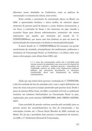 diferentes    temas    abordados   na    Conferência, como as políticas       de
comunicação e a economia da cultura, entre outros.
         Neste sentido, o movimento da comunicação obteve no Brasil, em
2009, a oportunidade histórica, e talvez inédita, de subverter alguns
elementos do processo geral da disputa e, assim, deslocar minimamente, a
seu favor, a correlação de forças e dos interesses em jogo, visando a
acumular forças para futuros enfrentamentos, certamente não menos
importantes      que    aqueles    que    ocorreram    por    ocasião   da    1ª.
CONFECOM/Brasil, que marca uma luta histórica no país em busca da
democratização da comunicação e do direito à comunicação/informação.
         O maior desafio da 1ª. CONFECOM/Brasil foi conseguir um grande
envolvimento da sociedade, principalmente dos profissionais, professores e
estudantes de Comunicação Social, na Conferência e no debate sobre seus
temas, talvez porque, como afirma Lima (2005, s/p),


                       [...] o setor das comunicações ainda não é percebido pela
                       imensa maioria da população como uma arena de disputa do
                       poder e que o governo – qualquer governo – dependente de
                       visibilidade positiva na mídia evita implementar políticas
                       públicas que contrariem frontalmente os interesses
                       estabelecidos desse ator fundamental da política
                       contemporânea.


         Ainda que seja mérito deste governo a realização da 1ª. CONFECOM,
o fato foi resultado da luta da sociedade civil e veio a suprir deficiências em
umas das áreas com poucos avanços promovidos pelo governo atual. Desde a
posse do ministro Hélio Costa, em 2005, a sociedade civil tem se mobilizado
contrária aos inúmeros (des)caminhos na Comunicação Social no país,
implantados pelo atual ministro (INTERVOZES, 2005; OMENA SANTOS,
2007).
         Como resultado da pressão contínua exercida pela sociedade junto ao
governo acerca dos encaminhamentos na área da comunicação, e das
articulações levadas até o Fórum Social Mundial de 2009, realizado em
Belém, PA, foi que o presidente Lula assumiu o compromisso de convocar,
em 2009, a 1ª. Conferência Nacional de Comunicação.


                                                                             152
 