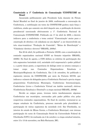 Construindo a 1ª Conferência de Comunicação (CONFECOM) no
     Brasil
        Anunciada publicamente pelo Presidente Lula durante do Fórum
Social Mundial no final de janeiro de 2009, confirmando a convocação da
Conferência, a mobilização em torno da CONFECOM ganhou mais força e
viabilizou, ainda que somente em abril daquele ano, a publicação do decreto
presidencial convocando efetivamente a 1ª. Conferência Nacional de
Comunicação (CONFECOM). Publicado em 17 de abril de 2009, o decreto
indicava para a conferência o tema central “Comunicação: meios para a
construção de direitos e de cidadania na era digital” , a ser desenvolvido em
três eixos-temáticos: “Produção de Conteúdo”, “Meios de Distribuição” e
“Cidadania: direitos e deveres” (BRASIL, 2009a).
        Em 20 de abril, foi publicada a Portaria 185/09, com a constituição da
comissão organizadora nacional (CON) no formato tripartite (BRASIL,
2009b). No final de agosto, a CON definiu os critérios de participação dos
três segmentos (sociedade civil, sociedade civil empresarial e poder público)
e, a partir desse ponto, a experiência de diálogo entre os setores começou a
tomar      corpo     nas     Comissões     Organizadoras      Estaduais     e
Municipais/Regionais da Conferência. Em 2 de setembro, foi publicado o
regimento interno da CONFECOM, por meio da Portaria 667/09, que
indicava o número de delegados para a Conferência Nacional e previa etapas
preparatórias (Conferências Municipais, Conferências Intermunicipais,
Conferências Livres e Conferência Virtual em âmbito nacional), eletivas
(Conferências Estaduais e Distrital) e a etapa nacional (BRASIL, 2009e).
        Devido ao exíguo prazo, tiveram início imediatamente algumas
Conferências nos municípios, convocadas pelo poder público e/ou pelas
respectivas comissões organizadoras. No final de outubro, iniciaram-se as
etapas estaduais da Conferência, processo marcado pela pluralidade e
participação de vários segmentos da sociedade civil. Em Uberlândia, no
interior do estado de Minas Gerais, a Conferência Municipal, com intensa
participação do curso de Comunicação Social da Universidade Federal de
Uberlândia (UFU), foi realizada em 2 de outubro e a etapa estadual mineira,
entre 13 e 15 de novembro, em Belo Horizonte, MG.
                                                                           153
 