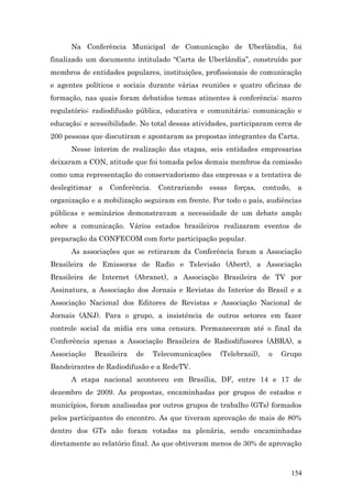 Na Conferência Municipal de Comunicação de Uberlândia, foi
finalizado um documento intitulado “Carta de Uberlândia”, construído por
membros de entidades populares, instituições, profissionais de comunicação
e agentes políticos e sociais durante várias reuniões e quatro oficinas de
formação, nas quais foram debatidos temas atinentes à conferência: marco
regulatório; radiodifusão pública, educativa e comunitária; comunicação e
educação; e acessibilidade. No total dessas atividades, participaram cerca de
200 pessoas que discutiram e apontaram as propostas integrantes da Carta.
      Nesse ínterim de realização das etapas, seis entidades empresarias
deixaram a CON, atitude que foi tomada pelos demais membros da comissão
como uma representação do conservadorismo das empresas e a tentativa de
deslegitimar    a   Conferência.    Contrariando   essas   forças,    contudo,    a
organização e a mobilização seguiram em frente. Por todo o país, audiências
públicas e seminários demonstravam a necessidade de um debate amplo
sobre a comunicação. Vários estados brasileiros realizaram eventos de
preparação da CONFECOM com forte participação popular.
      As associações que se retiraram da Conferência foram a Associação
Brasileira de Emissoras de Radio e Televisão (Abert), a Associação
Brasileira de Internet (Abranet), a Associação Brasileira de TV por
Assinatura, a Associação dos Jornais e Revistas do Interior do Brasil e a
Associação Nacional dos Editores de Revistas e Associação Nacional de
Jornais (ANJ). Para o grupo, a insistência de outros setores em fazer
controle social da mídia era uma censura. Permaneceram até o final da
Conferência apenas a Associação Brasileira de Radiodifusores (ABRA), a
Associação     Brasileira   de     Telecomunicações   (Telebrasil),    o   Grupo
Bandeirantes de Radiodifusão e a RedeTV.
      A etapa nacional aconteceu em Brasília, DF, entre 14 e 17 de
dezembro de 2009. As propostas, encaminhadas por grupos de estados e
municípios, foram analisadas por outros grupos de trabalho (GTs) formados
pelos participantes do encontro. As que tiveram aprovação de mais de 80%
dentro dos GTs não foram votadas na plenária, sendo encaminhadas
diretamente ao relatório final. As que obtiveram menos de 30% de aprovação



                                                                                 154
 