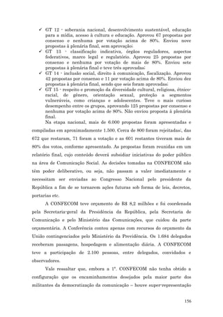  GT 12 - soberania nacional, desenvolvimento sustentável, educação
     para a mídia, acesso à cultura e educação. Aprovou 67 propostas por
     consenso e nenhuma por votação acima de 80%. Enviou nove
     propostas à plenária final, sem aprovação;
    GT 13 - classificação indicativa, órgãos reguladores, aspectos
     federativos, marco legal e regulatório. Aprovou 25 propostas por
     consenso e nenhuma por votação de mais de 80%. Enviou sete
     propostas à plenária final e teve três aprovadas;
    GT 14 - inclusão social, direito à comunicação, fiscalização. Aprovou
     42 propostas por consenso e 11 por votação acima de 80%. Enviou dez
     propostas à plenária final, sendo que seis foram aprovadas;
    GT 15 - respeito e promoção da diversidade cultural, religiosa, étnico-
     racial, de gênero, orientação sexual, proteção a segmentos
     vulneráveis, como crianças e adolescentes. Teve o mais curioso
     desempenho entre os grupos, aprovando 125 propostas por consenso e
     nenhuma por votação acima de 80%. Não enviou proposta à plenária
     final.
     Na etapa nacional, mais de 6.000 propostas foram apresentadas e
compiladas em aproximadamente 1.500. Cerca de 800 foram rejeitadas;, das
672 que restaram, 71 foram a votação e as 601 restantes tiveram mais de
80% dos votos, conforme apresentado. As propostas foram reunidas em um
relatório final, cujo conteúdo deverá subsidiar iniciativas do poder público
na área de Comunicação Social. As decisões tomadas na CONFECOM não
têm poder deliberativo, ou seja, não passam a valer imediatamente e
necessitam ser enviadas ao Congresso Nacional pelo presidente da
República a fim de se tornarem ações futuras sob forma de leis, decretos,
portarias etc.
      A CONFECOM teve orçamento de R$ 8,2 milhões e foi coordenada
pela Secretaria-geral da Presidência da República, pela Secretaria de
Comunicação e pelo Ministério das Comunicações, que cuidou da parte
orçamentária. A Conferência contou apenas com recursos do orçamento da
União contingenciados pelo Ministério da Previdência. Os 1.684 delegados
receberam passagens, hospedagem e alimentação diária. A CONFECOM
teve a participação de 2.100 pessoas, entre delegados, convidados e
observadores.
      Vale ressaltar que, embora a 1ª. CONFECOM não tenha obtido a
configuração que os encaminhamentos desejados pela maior parte dos
militantes da democratização da comunicação – houve super-representação


                                                                        156
 
