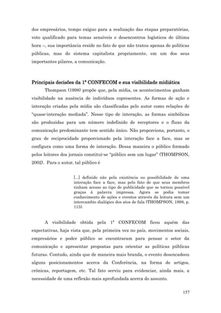 dos empresários, tempo exíguo para a realização das etapas preparatórias,
voto qualificado para temas sensíveis e desencontros logísticos de última
hora –, sua importância reside no fato de que não tratou apenas de políticas
públicas, mas do sistema capitalista propriamente, em um dos seus
importantes pilares, a comunicação.



Principais decisões da 1ª CONFECOM e sua visibilidade midiática
      Thompson (1998) propõe que, pela mídia, os acontecimentos ganham
visibilidade na ausência de indivíduos copresentes. As formas de ação e
interação criadas pela mídia são classificadas pelo autor como relações de
“quase-interação mediada”. Nesse tipo de interação, as formas simbólicas
são produzidas para um número indefinido de receptores e o fluxo da
comunicação predominante tem sentido único. Não proporciona, portanto, o
grau de reciprocidade proporcionado pela interação face a face, mas se
configura como uma forma de interação. Dessa maneira o público formado
pelos leitores dos jornais constitui-se “público sem um lugar” (THOMPSON,
2002). Para o autor, tal público é


                    [...] definido não pela existência ou possibilidade de uma
                    interação face a face, mas pelo fato de que seus membros
                    tinham acesso ao tipo de publicidade que se tornou possível
                    graças à palavra impressa. Agora se podia tomar
                    conhecimento de ações e eventos através da leitura sem um
                    intercambio dialógico dos atos de fala (THOMPSON, 1998, p.
                    115).


      A visibilidade obtida pela 1ª CONFECOM ficou aquém das
expectativas, haja vista que, pela primeira vez no país, movimentos sociais,
empresários e poder público se encontraram para pensar o setor da
comunicação e apresentar propostas para orientar as políticas públicas
futuras. Contudo, ainda que de maneira mais branda, o evento desencadeou
alguns posicionamentos acerca da Conferência, na forma de artigos,
crônicas, reportagem, etc. Tal fato serviu para evidenciar, ainda mais, a
necessidade de uma reflexão mais aprofundada acerca do assunto.


                                                                           157
 