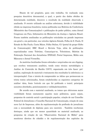 Diante de tal propósito, para este trabalho, foi realizada uma
pesquisa descritiva documental, a qual, a partir dos dados obtidos de
determinada realidade, descreve o resultado da realidade observada e
analisada. O recorte utilizado na análise selecionou, devido à visibilidade
obtida na imprensa brasileira, textos publicados nos Boletins da Conferência
(Ministério das Comunicações) e publicações do poder público, como Jornal
Congresso em Foco, Informativo do Ministério da Justiça e Agência Brasil.
Foram também analisadas as publicações veiculadas na grande imprensa
em geral e, em particular, nos veículos Agência Estado, Folha de S. Paulo, O
Estado de São Paulo, Carta Maior, Folha Online, G1 (portal do grupo Globo
de Comunicação), BBC Brasil e Revista Veja, além de publicações
especializadas como Teletime, Comunique-se, Telesíntese, Boletim da
Federação Nacional dos Jornalistas (FENAJ), Portal Imprensa, Mídia sem
Máscaras e Jornal Vermelho.
      As matérias localizadas foram coletadas e arquivadas em um clipping,
que recebeu tratamento analítico, tendo como técnica metodológica a
Análise de Conteúdo de Bardin (1977), organizada em três fases: pré-
análise, exploração do material e tratamento dos resultados (a inferência e a
interpretação). Com o intuito de compreender as idéias que permeavam os
trinta textos selecionados, foram estabelecidas as seguintes categorias de
análise: data, fonte (veículo em que foi publicado o texto), principais
assuntos abordados, posicionamento e validação/manchete.
      De acordo com o material analisado, os temas que obtiveram maior
visibilidade foram exatamente aqueles mais polêmicos, quais sejam,
propostas de controle social e participação popular, criação de um Conselho
Federal de Jornalismo e Conselho Nacional de Comunicação, criação de uma
nova Lei de Imprensa, além da regulamentação da profissão de jornalismo
com a necessidade de diploma para seu exercício . Também receberam
destaque, ainda que em menor quantidade no material analisado, as
propostas de criação de um “Observatório Nacional de Mídia” para
monitorar direitos do cidadão e de regulamentação dos capítulos da




                                                                         158
 