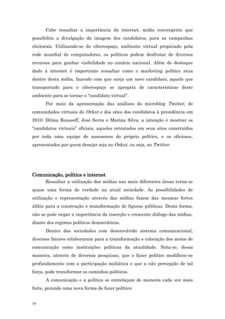 Cabe ressaltar a importância da internet, mídia convergente que
possibilita a divulgação da imagem dos candidatos, para as campanhas
eleitorais. Utilizando-se do ciberespaço, ambiente virtual propiciado pela
rede mundial de computadores, os políticos podem desfrutar de diversos
recursos para ganhar visibilidade no cenário nacional. Além do destaque
dado à internet é importante ressaltar como o marketing político atua
dentro desta mídia, fazendo com que surja um novo candidato, aquele que
transportado para o ciberespaço se apropria de características deste
ambiente para se tornar o “candidato virtual”.
      Por meio da apresentação das análises do microblog Twitter, de
comunidades virtuais do Orkut e dos sites dos candidatos à presidência em
2010: Dilma Rousseff, José Serra e Marina Silva, a intenção é mostrar os
“candidatos virtuais” oficiais, aqueles retratados em seus sites construídos
por toda uma equipe de assessores do próprio político, e os oficiosos,
apresentados por quem desejar seja no Orkut, ou seja, no Twitter.




Comunicação, política e internet
      Ressaltar a utilização das mídias nas mais diferentes áreas torna-se
quase uma forma de verdade na atual sociedade. As possibilidades de
utilização e representação através das mídias fazem das mesmas fortes
álibis para a construção e transformação de figuras públicas. Desta forma,
não se pode negar a importância da inserção e crescente diálogo das mídias,
diante dos regimes políticos democráticos.
      Dentro das sociedades com desenvolvido sistema comunicacional,
diversos fatores colaboraram para a transformação e colocação dos meios de
comunicação como instituições políticas da atualidade. Nota-se, dessa
maneira, através de diversas pesquisas, que o fazer político modificou-se
profundamente com a participação midiática e que a não percepção de tal
força, pode transformar os caminhos políticos.
      A comunicação e a política se entrelaçam de maneira cada vez mais
forte, gerando uma nova forma de fazer político:


16
 