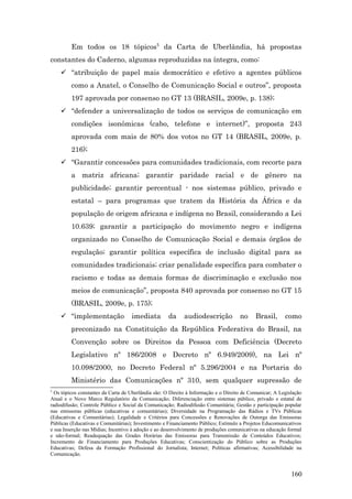Em todos os 18 tópicos5 da Carta de Uberlândia, há propostas
constantes do Caderno, algumas reproduzidas na íntegra, como:
     “atribuição de papel mais democrático e efetivo a agentes públicos
         como a Anatel, o Conselho de Comunicação Social e outros”, proposta
         197 aprovada por consenso no GT 13 (BRASIL, 2009e, p. 138);
     “defender a universalização de todos os serviços de comunicação em
         condições isonômicas (cabo, telefone e internet)”, proposta 243
         aprovada com mais de 80% dos votos no GT 14 (BRASIL, 2009e, p.
         216);
     “Garantir concessões para comunidades tradicionais, com recorte para
         a matriz africana; garantir paridade racial e de gênero na
         publicidade; garantir percentual - nos sistemas público, privado e
         estatal – para programas que tratem da História da África e da
         população de origem africana e indígena no Brasil, considerando a Lei
         10.639; garantir a participação do movimento negro e indígena
         organizado no Conselho de Comunicação Social e demais órgãos de
         regulação; garantir política específica de inclusão digital para as
         comunidades tradicionais; criar penalidade específica para combater o
         racismo e todas as demais formas de discriminação e exclusão nos
         meios de comunicação”, proposta 840 aprovada por consenso no GT 15
         (BRASIL, 2009e, p. 175);
     “implementação                imediata         da     audiodescrição           no     Brasil,      como
         preconizado na Constituição da República Federativa do Brasil, na
         Convenção sobre os Direitos da Pessoa com Deficiência (Decreto
         Legislativo nº 186/2008 e Decreto nº 6.949/2009), na Lei nº
         10.098/2000, no Decreto Federal nº 5.296/2004 e na Portaria do
         Ministério das Comunicações nº 310, sem qualquer supressão de
5
  Os tópicos constantes da Carta de Uberlândia são: O Direito à Informação e o Direito de Comunicar; A Legislação
Atual e o Novo Marco Regulatório da Comunicação; Diferenciação entre sistemas público, privado e estatal de
radiodifusão; Controle Público e Social da Comunicação; Radiodifusão Comunitária; Gestão e participação popular
nas emissoras públicas (educativas e comunitárias); Diversidade na Programação das Rádios e TVs Públicas
(Educativas e Comunitárias); Legalidade e Critérios para Concessões e Renovações de Outorga das Emissoras
Públicas (Educativas e Comunitárias); Investimento e Financiamento Público; Estímulo a Projetos Educomunicativos
e sua Inserção nas Mídias; Incentivo à adoção e ao desenvolvimento de produções comunicativas na educação formal
e não-formal; Readequação das Grades Horárias das Emissoras para Transmissão de Conteúdos Educativos;
Incremento de Financiamento para Produções Educativas; Conscientização do Público sobre as Produções
Educativas; Defesa da Formação Profissional do Jornalista; Internet; Políticas afirmativas; Acessibilidade na
Comunicação.


                                                                                                            160
 