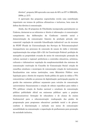direitos”, proposta 269 aprovada com mais de 80% no GT 14 (BRASIL,
      2009e, p. 217).
      A aprovação das propostas supracitadas revela uma contribuição
importante em termos de políticas afirmativas e inclusivas, bem como de
defesa dos direitos à comunicação.
      Ainda, das 46 propostas de Uberlândia incorporadas parcialmente ao
Caderno, destacam-se as referentes a: direito à informação e à comunicação;
cumprimento     das     deliberações   da      Confecom;   controle    social    e
democratização da comunicação; fomento da produção privada não-
comercial; regulação de conteúdo (classificação indicativa); uso de recursos
do FUST (Fundo de Universalização dos Serviços de Telecomunicações);
transparência nos processos de concessão de canais de rádio e televisão;
regulamentação dos artigos 220 e 221 da Constituição Federal; proibição de
monopólio ou propriedade cruzada de meios de comunicação; promoção da
cultura nacional e regional; preferência a conteúdos educativos, artísticos,
culturais e informativos; regulação da complementaridade dos sistemas de
comunicação; reativação do Conselho de Comunicação Social; criação de
conselhos estaduais e municipais de comunicação; criação de instrumentos
fiscalizatórios com outras instituições, como Ministério Público; nova
legislação para o direito de resposta; fundo público de apoio às rádios e TVs
comunitárias; subsídio ao processo de digitalização; participação popular na
gestão das emissoras públicas; orçamento para veículos de comunicação
universitários; financiamento e criação de editais específicos para rádios e
TVs públicas; criação de fundos nacional e estaduais de comunicação
pública; publicidade oficial em emissoras públicas; apoio a projetos
educomunicativos; formação de educadores e de alunos do ensino
fundamental    para     a   educomunicação;     readequação   das     grades    de
programação para programas educativos; paridade racial e de gênero;
combate   à   discriminação     e   exclusão    nos   meios   de    comunicação;
acessibilidade na comunicação; e capacitação de profissionais para promoção
da sociedade inclusiva.



                                                                                161
 