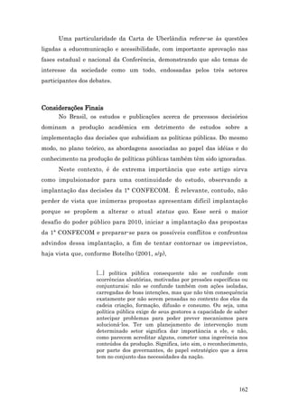 Uma particularidade da Carta de Uberlândia refere-se às questões
ligadas a educomunicação e acessibilidade, com importante aprovação nas
fases estadual e nacional da Conferência, demonstrando que são temas de
interesse da sociedade como um todo, endossadas pelos três setores
participantes dos debates.



Considerações Finais
      No Brasil, os estudos e publicações acerca de processos decisórios
dominam a produção acadêmica em detrimento de estudos sobre a
implementação das decisões que subsidiam as políticas públicas. Do mesmo
modo, no plano teórico, as abordagens associadas ao papel das idéias e do
conhecimento na produção de políticas públicas também têm sido ignoradas.
      Neste contexto, é de extrema importância que este artigo sirva
como impulsionador para uma continuidade do estudo, observando a
implantação das decisões da 1ª CONFECOM. É relevante, contudo, não
perder de vista que inúmeras propostas apresentam difícil implantação
porque se propõem a alterar o atual status quo. Esse será o maior
desafio do poder público para 2010, iniciar a implantação das propostas
da 1ª CONFECOM e preparar-se para os possíveis conflitos e confrontos
advindos dessa implantação, a fim de tentar contornar os imprevistos,
haja vista que, conforme Botelho (2001, s/p),


                    [...] política pública consequente não se confunde com
                    ocorrências aleatórias, motivadas por pressões específicas ou
                    conjunturais; não se confunde também com ações isoladas,
                    carregadas de boas intenções, mas que não têm consequência
                    exatamente por não serem pensadas no contexto dos elos da
                    cadeia criação, formação, difusão e consumo. Ou seja, uma
                    política pública exige de seus gestores a capacidade de saber
                    antecipar problemas para poder prever mecanismos para
                    solucioná-los. Ter um planejamento de intervenção num
                    determinado setor significa dar importância a ele, e não,
                    como parecem acreditar alguns, cometer uma ingerência nos
                    conteúdos da produção. Significa, isto sim, o reconhecimento,
                    por parte dos governantes, do papel estratégico que a área
                    tem no conjunto das necessidades da nação.




                                                                             162
 