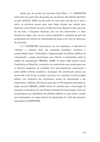 Ainda que, de acordo com Laurindo Leal Filho, a 1ª. CONFECOM
tenha feito em quatro dias discussões que em 80 anos não tinham sido feitas
no país (ALFAIA, 2009), ela não pode ser vista como um fim em si, mas o
início, os primeiros passos para uma longa jornada que servirá para
diminuir o peso relativo da arena tradicional nesta disputa no país, que tem,
de um lado, o Congresso Nacional, com seu viés conservador e a forte
bancada da mídia, uma vez que muitos deputados e senadores do país são
proprietários de veículos de comunicação de massa e do outro os interesses
da sociedade.
      A 1ª CONFECOM apresentava, em seu regimento, os objetivos de
“elaborar   o   relatório   final   que   proponha   princípios,   diretrizes    e
recomendações para a formulação e implementação de políticas públicas de
comunicação; e propor mecanismos para efetivar a participação social no
âmbito da comunicação” (BRASIL, 2009f). O maior saldo positivo dessa
Conferência no Brasil foi, entretanto, ter estabelecido uma interlocução com
os diversos segmentos da sociedade civil não-empresarial, empresarial e
poder público federal, estadual e municipal. Tal interlocução precisa ser
preservada a fim de que se atinja o que deve ser a próxima a meta do poder
público, dos militantes dos movimentos sociais da comunicação e dos
empresários: viabilizar alternativas para que as 672 propostas aprovadas na
etapa nacional (BRASIL, 2009f) sirvam de subsídio para a formulação de
propostas orientadoras de uma Política Nacional de Comunicação. Cabe aos
pesquisadores que trabalham com políticas públicas no país iniciar estudos
que acompanhem as etapas futuras de implantação (ou não) das propostas
aprovadas na CONFECOM.




                                                                                163
 