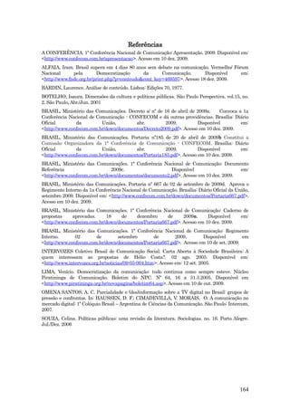 Referências
A CONFERÊNCIA. 1º Conferência Nacional de Comunicação: Apresentação. 2009. Disponível em:
<http://www.confecom.com.br/apresentacao>. Acesso em 10 dez. 2009.
ALFAIA, Iram. Brasil supera em 4 dias 80 anos sem debate na comunicação. Vermelho/ Fórum
Nacional      pela       Democratização      da      Comunicação.       Disponível    em:
<http://www.fndc.org.br/print.php?p=conteudo&cont_key=469597>. Acesso 18 dez. 2009.
BARDIN, Laurence. Análise de conteúdo. Lisboa: Edições 70, 1977.
BOTELHO, Isaura. Dimensões da cultura e políticas públicas. São Paulo Perspectiva. vol.15, no.
2. São Paulo, Abr./Jun. 2001
BRASIL, Ministério das Comunicações. Decreto s/ nº de 16 de abril de 2009a.   Convoca a 1a
Conferência Nacional de Comunicação - CONFECOM e dá outras providências. Brasília: Diário
Oficial        da         União,        abr.          2009.          Disponível        em:
<http://www.confecom.com.br/down/documentos/Decreto2009.pdf>. Acesso em 10 dez. 2009.
BRASIL, Ministério das Comunicações. Portaria nº185 de 20 de abril de 2009b Constitui a
Comissão Organizadora da 1ª Conferência de Comunicação - CONFECOM. Brasília: Diário
Oficial        da         União,        abr.          2009.          Disponível       em:
<http://www.confecom.com.br/down/documentos/Portaria185.pdf>. Acesso em 10 dez. 2009.
BRASIL, Ministério das Comunicações. 1ª Conferência Nacional de Comunicação: Documento
Referência                    2009c.                   Disponível                    em:
<http://www.confecom.com.br/down/documentos/documento2.pdf>. Acesso em 10 dez. 2009.
BRASIL, Ministério das Comunicações. Portaria nº 667 de 02 de setembro de 2009d. Aprova o
Regimento Interno da 1a Conferência Nacional de Comunicação. Brasília: Diário Oficial da União,
setembro 2009. Disponível em: <http://www.confecom.com.br/down/documentos/Portaria667.pdf>.
Acesso em 10 dez. 2009.
BRASIL, Ministério das Comunicações. 1ª Conferência Nacional de Comunicação: Caderno de
propostas     aprovadas.    18     de   dezembro      de      2009e.     Disponível   em:
<http://www.confecom.com.br/down/documentos/Portaria667.pdf>. Acesso em 10 dez. 2009.
BRASIL, Ministério das Comunicações. 1ª Conferência Nacional de Comunicação: Regimento
Interno.       02       de       setembro       de        2009.       Disponível         em
<http://www.confecom.com.br/down/documentos/Portaria667.pdf>. Acesso em 10 de set. 2009.
INTERVOZES Coletivo Brasil de Comunicação Social. Carta Aberta à Sociedade Brasileira: A
quem interessam as propostas de Hélio Costa?. 02 ago. 2005. Disponível em:
<http://www.intervozes.org.br/noticias/09-05-004.htm>. Acesso em: 12 set. 2005.
LIMA, Venício. Democratização da comunicação: tudo continua como sempre esteve. Núcleo
Piratininga de Comunicação. Boletim do NPC. Nº 64, 16 a 31.3.2005. Disponível em
<http://www.piratininga.org.br/novapagina/boletim64.asp>. Acesso em 10 de out. 2009.
OMENA SANTOS, A. C. Parcialidade e (des)informação sobre a TV digital no Brasil: grupos de
pressão e confrontos. In: HAUSSEN, D. F.; CIMADEVILLA, V. MORAIS, O. A comunicação no
mercado digital: 1º Colóquio Brasil – Argentina de Ciências da Comunicação. São Paulo: Intercom,
2007.
SOUZA, Celina. Políticas públicas: uma revisão da literatura. Sociologias. no. 16. Porto Alegre.
Jul./Dez. 2006




                                                                                            164
 