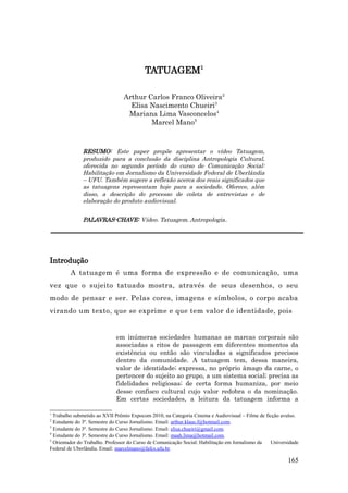 TATUAGEM1

                                Arthur Carlos Franco Oliveira2
                                  Elisa Nascimento Chueiri3
                                 Mariana Lima Vasconcelos4
                                        Marcel Mano5



              RESUMO: Este paper propõe apresentar o vídeo Tatuagem,
              produzido para a conclusão da disciplina Antropologia Cultural,
              oferecida no segundo período do curso de Comunicação Social:
              Habilitação em Jornalismo da Universidade Federal de Uberlândia
              – UFU. Também sugere a reflexão acerca dos reais significados que
              as tatuagens representam hoje para a sociedade. Oferece, além
              disso, a descrição do processo de coleta de entrevistas e de
              elaboração do produto audiovisual.


              PALAVRAS-CHAVE: Vídeo. Tatuagem. Antropologia.




Introdução
         A tatuagem é uma forma de expressão e de comunicação, uma
vez que o sujeito tatuado mostra, através de seus desenhos, o seu
modo de pensar e ser. Pelas cores, imagens e símbolos, o corpo acaba
virando um texto, que se exprime e que tem valor de identidade, pois


                             em inúmeras sociedades humanas as marcas corporais são
                             associadas a ritos de passagem em diferentes momentos da
                             existência ou então são vinculadas a significados precisos
                             dentro da comunidade. A tatuagem tem, dessa maneira,
                             valor de identidade; expressa, no próprio âmago da carne, o
                             pertencer do sujeito ao grupo, a um sistema social; precisa as
                             fidelidades religiosas; de certa forma humaniza, por meio
                             desse confisco cultural cujo valor redobra o da nominação.
                             Em certas sociedades, a leitura da tatuagem informa a

1
  Trabalho submetido ao XVII Prêmio Expocom 2010, na Categoria Cinema e Audiovisual – Filme de ficção avulso.
2
  Estudante do 3º. Semestre do Curso Jornalismo. Email: arthur.klaus.f@hotmail.com.
3
  Estudante do 3º. Semestre do Curso Jornalismo. Email: elisa.chueiri@gmail.com.
4
  Estudante do 3º. Semestre do Curso Jornalismo. Email: maah.lima@hotmail.com.
5
  Orientador do Trabalho. Professor do Curso de Comunicação Social: Habilitação em Jornalismo da Universidade
Federal de Uberlândia. Email: marcelmano@fafcs.ufu.br.

                                                                                                        165
 