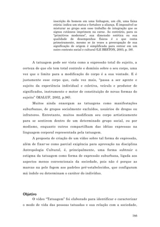 inscrição do homem em uma linhagem, um clã, uma faixa
                  etária; indica um status e fortalece a aliança. É impossível se
                  misturar ao grupo sem esse trabalho de integração que os
                  signos cutâneos imprimem na carne. Ao contrário, para os
                  “primitivos modernos”, sua dimensão estética ou sua
                  qualidade de desempenhos físicos é o que conta
                  primeiramente, mesmo se às vezes a preocupação de sua
                  significação de origem é simplificada para entrar em um
                  outro contexto social e cultural (LE BRETON, 2003, p. 38).



     A tatuagem pode ser vista como a expressão total do sujeito, a
certeza de que ele tem total controle e domínio sobre o seu corpo, uma
vez que o limite para a modificação do corpo é a sua vontade. E é
justamente esse corpo que, cada vez mais, “passa a ser agente e
sujeito da experiência individual e coletiva, veículo e produtor de
significados, instrumento e motor de constituição de novas formas do
sujeito” (MALUF, 2002, p.96).
     Muitos ainda enxergam as tatuagens como manifestações
suburbanas, de grupos socialmente excluídos, usuários de drogas ou
infratores. Entretanto, muitos modificam seu corpo artisticamente
para se sentirem dentro de um determinado grupo social, ou por
modismo, enquanto outros compartilham das idéias expressas na
linguagem corporal representada pela tatuagem.
     A proposta de criação de um vídeo sobre tal forma de expressão,
além de fixar-se como parcial exigência para aprovação na disciplina
Antropologia Cultural, é, principalmente, uma forma subtrair o
estigma da tatuagem como forma de expressão suburbana, ligada aos
aspectos menos convencionais da sociedade, pois não é porque as
marcas na pele fogem aos padrões pré-estabelecidos, que configuram
má índole ou determinam o caráter do indivíduo.




Objetivo
     O vídeo “Tatuagem” foi elaborado para identificar e caracterizar
o modo de vida das pessoas tatuadas e sua relação com a sociedade,


                                                                             166
 