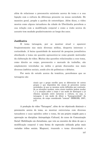 além de relacionar o preconceito existente acerca do tema e a sua
ligação com a cultura da diferença presente na nossa sociedade. De
maneira geral, propõe a quebra de estereótipos. Além disso, o vídeo
mostra como alguns tatuadores da cidade de Uberlândia percebem a
sua relação com a modificação corporal e como a visão acerca do
assunto tem mudado gradativamente ao longo dos anos.



Justificativa
      O   tema    tatuagem,    por    se   mostrar     atual    e   aparecer
freqüentemente nas mais diversas mídias, desperta interesse e
curiosidade. A baixa quantidade de material de pesquisa jornalística
abordando o tema em questão apresentou-se como grande motivador
da elaboração do vídeo. Muitas das questões relacionadas a esse tema,
como direito ao corpo, preconceito e mercado de trabalho, são
amplamente veiculadas na mídia e geram discussões nos mais
diversos âmbitos sociais, sendo alvo de polêmicas e debates.
      Por meio de estudo acerca da temática, percebemos que as
tatuagens são

                   sinais que o grupo escolhe para se diferenciar de outros
                   grupos e que dependem dos sinais já presentes nestas
                   sociedades, já que os mesmos serão definidos por contraste.
                   Se as situações mudam, estes sinais também podem mudar
                   (...) a atuação sobre o corpo é um modo de distinguir a já
                   clássica oposição entre natureza e cultura, ou seja, a
                   tatuagem é um modo de diluir a “homogeneidade” da
                   natureza, do corpo considerado “comum” (BERGER, 2007,
                   p.5).


      A produção do vídeo “Tatuagem”, além de ter objetivado diminuir o
preconceito acerca do tema, ao mostrar entrevistas com diversos
tatuadores e suas opiniões sobre o tema, foi um projeto exigido para a
aprovação na disciplina Antropologia Cultural, do curso de Comunicação
Social: Habilitação em Jornalismo, que veio ao encontro da ideia de que a
modificação corporal é uma forma de expressão utilizada pelas mais
variadas tribos sociais. Magnani, trazendo o tema diversidade e

                                                                          167
 