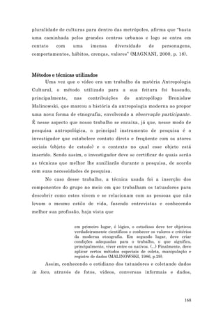 pluralidade de culturas para dentro das metrópoles, afirma que “basta
uma caminhada pelos grandes centros urbanos e logo se entra em
contato   com     uma     imensa       diversidade       de     personagens,
comportamentos, hábitos, crenças, valores” (MAGNANI, 2000, p. 18).



Métodos e técnicas utilizados
     Uma vez que o vídeo era um trabalho da matéria Antropologia
Cultural, o método utilizado para          a sua feitura        foi baseado,
principalmente,   nas    contribuições      do    antropólogo      Bronislaw
Malinowski, que marcou a história da antropologia moderna ao propor
uma nova forma de etnografia, envolvendo a observação participante.
É nesse aspecto que nosso trabalho se encaixa, já que, nesse modo de
pesquisa antropológica, o principal instrumento de pesquisa é o
investigador que estabelece contato direto e freqüente com os atores
sociais (objeto de estudo) e o contexto no qual esse objeto está
inserido. Sendo assim, o investigador deve se certificar de quais serão
as técnicas que melhor lhe auxiliarão durante a pesquisa, de acordo
com suas necessidades de pesquisa.
     No caso desse trabalho, a técnica usada foi a inserção dos
componentes do grupo no meio em que trabalham os tatuadores para
descobrir como estes vivem e se relacionam com as pessoas que não
levam o mesmo estilo de vida, fazendo entrevistas e conhecendo
melhor sua profissão, haja vista que


                  em primeiro lugar, é lógico, o estudioso deve ter objetivos
                  verdadeiramente científicos e conhecer os valores e critérios
                  da moderna etnografia. Em segundo lugar, deve criar
                  condições adequadas para o trabalho, o que significa,
                  principalmente, viver entre os nativos. (...) Finalmente, deve
                  aplicar certos métodos especiais de coleta, manipulação e
                  registro de dados (MALINOWSKI, 1986, p.29).
     Assim, conhecendo o cotidiano dos tatuadores e coletando dados
in loco , através de fotos, vídeos, conversas informais e dados,




                                                                            168
 