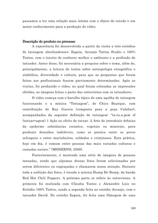 passamos a ter uma relação mais íntima com o objeto de estudo e um
maior conhecimento para a produção do vídeo.



Descrição do produto ou processo
      A experiência foi desenvolvida a partir da visita a três estúdios
de tatuagem uberlandenses: Zagaia, Arcanjo Tattoo Studio e 100%
Tattoo, com o intuito de conhecer melhor o ambiente e a profissão de
tatuador. Antes disso, foi necessária a pesquisa sobre o tema, além de,
principalmente, a leitura de textos sobre antropologia etnográfica e
simbólica, diversidade e cultura, para que as perguntas que foram
feitas aos profissionais fossem previamente determinadas. Após as
visitas, foi produzido o vídeo, no qual foram colocadas as impressões
obtidas, as imagens feitas e parte das entrevistas com os tatuadores.
      O vídeo começa com o barulho típico de uma agulha de tatuagem
funcionando     e    a   música   “Tatuagem”,     de   Chico    Buarque,    com
contribuição    de Ruy      Guerra    (composta    para    a   peça   Calabar),
acompanhados da seguinte definição de tatuagem: “ta.tu.a.gem sf
(tatuar+agem) 1 Ação ou efeito de tatuar. 2 Arte de introduzir debaixo
da   epiderme       substâncias   corantes,   vegetais    ou   minerais,   para
produzir desenhos        indeléveis, como se pratica           entre os    povos
selvagens e entre marinheiros, soldados e criminosos. Esta prática,
hoje em dia, é comum entre pessoas das mais variadas culturas e
camadas sociais.” (MODERNO, 2009).
      Posteriormente, é mostrado uma série de imagens de pessoas
tatuadas, sendo que algumas dessas fotos foram selecionadas por
serem diferentes ou engraçadas e chamarem nossa atenção. Durante
toda a exibição das fotos, é tocada a música Hump De Bump, da banda
Red Hot Chili Peppers. A próxima parte se refere às entrevistas. A
primeira foi realizada com Cláudia Tostes e Alexandre Luiz no
Estúdio 100% Tattoo, sendo a segunda feita no estúdio Arcanjo, com o
tatuador David. No estúdio Zagaia, foi feita uma filmagem de uma



                                                                             169
 