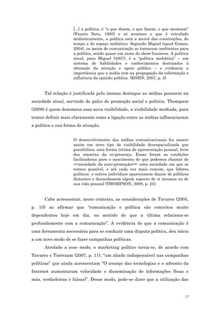 [...] a política, é “o que dizem, o que fazem, o que mostram”
                    (Fausto Neto, 1995) e só acontece o que é veiculado
                    midiaticamente, a política está a mercê das construções, do
                    tempo e do espaço midiático. Segundo Miguel (apud Gomes,
                    2004), os meios de comunicação se tornaram ambientes para
                    a política, sendo quase um ramo do show-business. A política
                    atual, para Miguel (2007), é a “política midiática” – um
                    sistema de habilidades e conhecimentos destinados à
                    obtenção da atenção e apoio público – e evidencia a
                    importância que a mídia tem na propagação da informação e
                    influência da opinião pública. (KOHN, 2007, p. 3).


      Tal relação é justificada pelo imenso destaque as mídias possuem na
sociedade atual, servindo de palco de promoção social e política. Thompson
(2008) é quem denomina essa nova visibilidade, a visibilidade mediada, para
tentar definir mais claramente como a ligação entre as mídias influenciaram
a política e sua forma de atuação.


                    O desenvolvimento das mídias comunicacionais fez nascer
                    assim um novo tipo de visibilidade desespacializada que
                    possibilitou uma forma íntima de apresentação pessoal, livre
                    das amarras da co-presença. Essas foram as condições
                    facilitadoras para o nascimento do que podemos chamar de
                    <<sociedade da auto-promoção>>: uma sociedade em que se
                    tornou possível, e até cada vez mais comum, que líderes
                    políticos e outros indivíduos aparecessem diante de públicos
                    distantes e desnudassem algum aspecto de si mesmos ou de
                    sua vida pessoal (THOMPSON, 2008, p. 24).


      Cabe acrescentar, neste contexto, as considerações de Tavares (2005,
p. 10) ao afirmar que “comunicação e política são conceitos muito
dependentes hoje em dia, no sentido de que a última relaciona-se
profundamente com a comunicação”. A evidência de que a comunicação é
uma ferramenta necessária para se conduzir uma disputa política, deu início
a um novo modo de se fazer campanhas políticas.
      Atrelado a esse modo, o marketing político torna-se, de acordo com
Tavares e Torrezam (2007, p. 11), “um aliado indispensável nas campanhas
políticas” que ainda acrescentam “O avanço das tecnologias e o advento da
Internet aumentaram velocidade e disseminação de informações (boas e
más, verdadeiras e falsas)”. Desse modo, pode-se dizer que a utilização das


                                                                               17
 