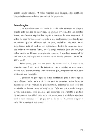 garota sendo tatuada. O vídeo termina com imagens dos portfólios
disponíveis nos estúdios e os créditos da produção.



Considerações
      Uma sociedade cada vez mais marcada pela adoração ao corpo e
regida pela cultura da diferença, em que as diversidades são, muitas
vezes, socialmente reprimidas requer a atenção de seus membros. O
vídeo foi uma forma de dar atenção a tais problemas, ressaltando que
as marcas que o indivíduo faz na pele, sozinhas, não tem muito
significado, pois só podem ser entendidas dentro do contexto sócio-
cultural em que foram feitas, pois “o corpo marcado pela cultura, seja
pelos exercícios físicos, seja pelas tatuagens, é um dado essencial de
um estilo de vida que irá diferenciá-lo de outros grupos” (BERGER,
2007, p.10).
      Além disso, por ser um modo de comunicação, é necessário
perceber que é por meio da tatuagem que o sujeito se expressa e
afirma suas ideias perante uma sociedade que, progressivamente, vem
aceitando sua condição.
      O processo de produção do vídeo contribuiu para a mudança de
estereótipos, pois, ao contrário do que se pensava antes (que os
tatuadores eram vítimas de preconceitos), percebeu-se que isso não
acontecia da forma como se imaginava. Pode ser que o meio em que
vivem, juntamente com pessoas que admiram seu trabalho e gostam
de tatuagens, contribui para sua aceitação, mas a sociedade também
está menos conservadora, já que novas maneiras de pensar surgem a
cada dia e merecem seu espaço.




                                                                   170
 
